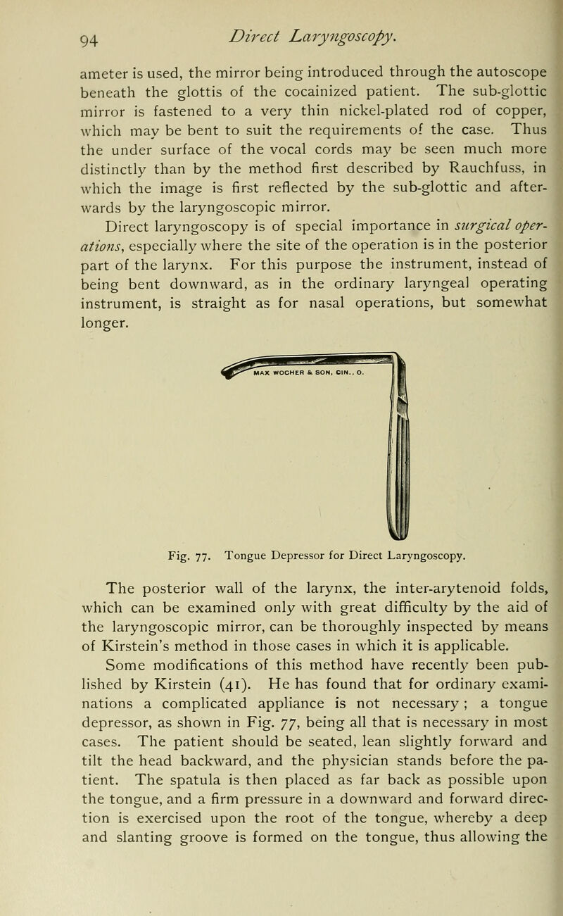 ameter is used, the mirror being introduced through the autoscope beneath the glottis of the cocainized patient. The sub-glottic mirror is fastened to a very thin nickel-plated rod of copper, which may be bent to suit the requirements of the case. Thus the under surface of the vocal cords may be seen much more distinctly than by the method first described by Rauchfuss, in which the image is first reflected by the sub-glottic and after- wards by the laryngoscopic mirror. Direct laryngoscopy is of special importance in surgical oper- ations, especially where the site of the operation is in the posterior part of the larynx. For this purpose the instrument, instead of being bent downward, as in the ordinary laryngeal operating instrument, is straight as for nasal operations, but somewhat longer. Fig. 77. Tongue Depressor for Direct Laryngoscopy. The posterior wall of the larynx, the inter-arytenoid folds, which can be examined only with great difficulty by the aid of the laryngoscopic mirror, can be thoroughly inspected by means of Kirstein's method in those cases in which it is applicable. Some modifications of this method have recently been pub- lished by Kirstein (41). He has found that for ordinary exami- nations a complicated appliance is not necessary ; a tongue depressor, as shown in Fig. 77, being all that is necessary in most cases. The patient should be seated, lean slightly forward and tilt the head backward, and the physician stands before the pa- tient. The spatula is then placed as far back as possible upon the tongue, and a firm pressure in a downward and forward direc- tion is exercised upon the root of the tongue, whereby a deep and slanting groove is formed on the tongue, thus allowing the