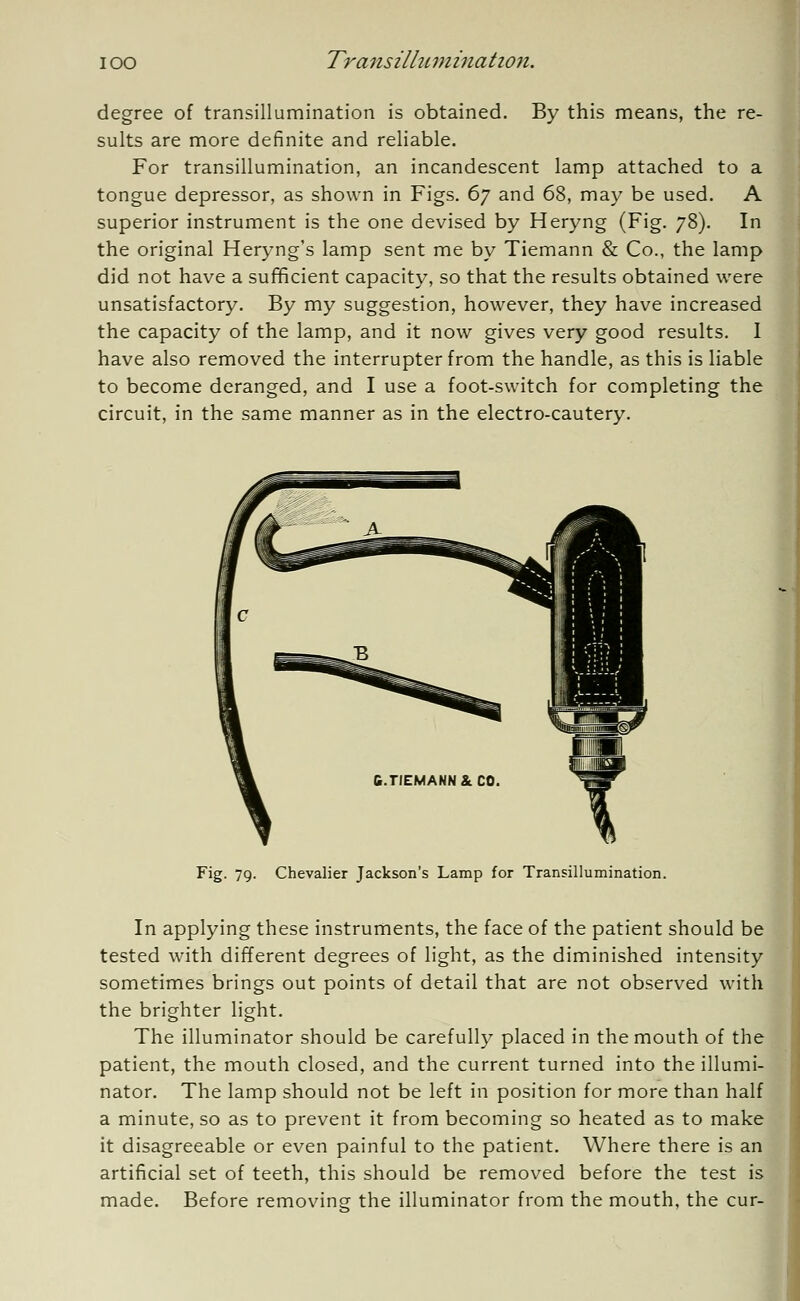 degree of transillumination is obtained. By this means, the re- sults are more definite and reliable. For transillumination, an incandescent lamp attached to a tongue depressor, as shown in Figs. 67 and 68, may be used. A superior instrument is the one devised by Heryng (Fig. 78). In the original Heryng's lamp sent me by Tiemann & Co., the lamp did not have a sufficient capacity, so that the results obtained were unsatisfactory. By my suggestion, however, they have increased the capacity of the lamp, and it now gives very good results. I have also removed the interrupter from the handle, as this is liable to become deranged, and I use a foot-switch for completing the circuit, in the same manner as in the electro-cautery. Fig. 79. Chevalier Jackson's Lamp for Transillumination. In applying these instruments, the face of the patient should be tested with different degrees of light, as the diminished intensity sometimes brings out points of detail that are not observed with the brighter light. The illuminator should be carefully placed in the mouth of the patient, the mouth closed, and the current turned into the illumi- nator. The lamp should not be left in position for more than half a minute, so as to prevent it from becoming so heated as to make it disagreeable or even painful to the patient. Where there is an artificial set of teeth, this should be removed before the test is made. Before removing the illuminator from the mouth, the cur-