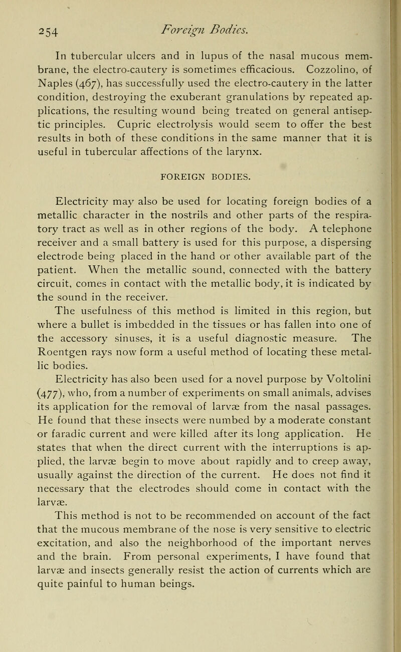 In tubercular ulcers and in lupus of the nasal mucous mem- brane, the electro-cautery is sometimes efficacious. Cozzolino, of Naples (467), has successfully used the electro-cautery in the latter condition, destroying the exuberant granulations by repeated ap- plications, the resulting wound being treated on general antisep- tic principles. Cupric electrolysis would seem to offer the best results in both of these conditions in the same manner that it is useful in tubercular affections of the larynx. FOREIGN BODIES. Electricity may also be used for locating foreign bodies of a metallic character in the nostrils and other parts of the respira- tory tract as well as in other regions of the body. A telephone receiver and a small battery is used for this purpose, a dispersing electrode being placed in the hand or other available part of the patient. When the metallic sound, connected with the battery circuit, comes in contact with the metallic body, it is indicated by the sound in the receiver. The usefulness of this method is limited in this region, but where a bullet is imbedded in the tissues or has fallen into one of the accessory sinuses, it is a useful diagnostic measure. The Roentgen rays now form a useful method of locating these metal- lic bodies. Electricity has also been used for a novel purpose by Voltolini (477), who, from a number of experiments on small animals, advises its application for the removal of larvae from the nasal passages. He found that these insects were numbed by a moderate constant or faradic current and were killed after its long application. He states that when the direct current with the interruptions is ap- plied, the larvae begin to move about rapidly and to creep away, usually against the direction of the current. He does not find it necessary that the electrodes should come in contact with the larvae. This method is not to be recommended on account of the fact that the mucous membrane of the nose is very sensitive to electric excitation, and also the neighborhood of the important nerves and the brain. From personal experiments, I have found that larvae and insects generally resist the action of currents which are quite painful to human beings.