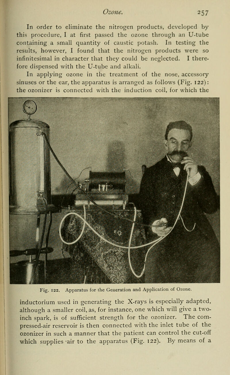 In order to eliminate the nitrogen products, developed by this procedure, I at first passed the ozone through an U-tube containing a small quantity of caustic potash. In testing the results, however, I found that the nitrogen products were so infinitesimal in character that they could be neglected. I there- fore dispensed with the U-tube and alkali. In applying ozone in the treatment of the nose, accessory sinuses or the ear, the apparatus is arranged as follows (Fig. 122): the ozonizer is connected with the induction coil, for which the Fig. 122. Apparatus for the Generation and Application of Ozone. inductorium used in generating the X-rays is especially adapted, although a smaller coil, as, for instance, one which will give a two- inch spark, is of sufficient strength for the ozonizer. The com- pressed-air reservoir is then connected with the inlet tube of the ozonizer in such a manner that the patient can control the cut-off which supplies-air to the apparatus (Fig. 122). By means of a