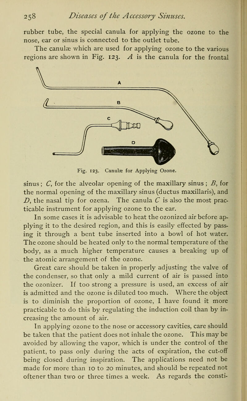 rubber tube, the special canula for applying the ozone to the nose, ear or sinus is connected to the outlet tube. The canulae which are used for applying ozone to the various regions are shown in Fig. 123. A is the canula for the frontal Fig. 123. Canulae for Applying Ozone. sinus; C, for the alveolar opening of the maxillary sinus ; B, for the normal opening of the maxillary sinus (ductus maxillaris), and D, the nasal tip for ozena. The canula C is also the most prac- ticable instrument for applying ozone to the ear. In some cases it is advisable to heat the ozonized air before ap- plying it to the desired region, and this is easily effected by pass- ing it through a bent tube inserted into a bowl of hot water. The ozone should be heated only to the normal temperature of the body, as a much higher temperature causes a breaking up of the atomic arrangement of the ozone. Great care should be taken in properly adjusting the valve of the condenser, so that only a mild current of air is passed into the ozonizer. If too strong a pressure is used, an excess of air is admitted and the ozone is diluted too much. Where the object is to diminish the proportion of ozone, I have found it more practicable to do this by regulating the induction coil than by in- creasing the amount of air. In applying ozone to the nose or accessory cavities, care should be taken that the patient does not inhale the ozone. This may be avoided by allowing the vapor, which is under the control of the patient, to pass only during the acts of expiration, the cut-off being closed during inspiration. The applications need not be made for more than 10 to 20 minutes, and should be repeated not oftener than two or three times a week. As regards the consti-