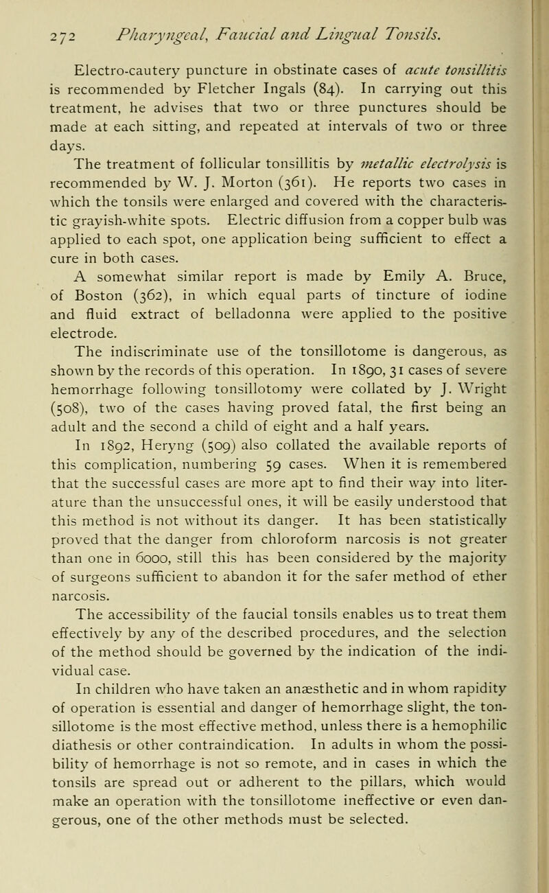 Electro-cautery puncture in obstinate cases of acute tonsillitis is recommended by Fletcher Ingals (84). In carrying out this treatment, he advises that two or three punctures should be made at each sitting, and repeated at intervals of two or three days. The treatment of follicular tonsillitis by metallic electrolysis is recommended by W. J. Morton (361). He reports two cases in which the tonsils were enlarged and covered with the characteris- tic grayish-white spots. Electric diffusion from a copper bulb was applied to each spot, one application being sufficient to effect a cure in both cases. A somewhat similar report is made by Emily A. Bruce, of Boston (362), in which equal parts of tincture of iodine and fluid extract of belladonna were applied to the positive electrode. The indiscriminate use of the tonsillotome is dangerous, as shown by the records of this operation. In 1890, 31 cases of severe hemorrhage following tonsillotomy were collated by J. Wright (508), two of the cases having proved fatal, the first being an adult and the second a child of eight and a half years. In 1892, Heryng (509) also collated the available reports of this complication, numbering 59 cases. When it is remembered that the successful cases are more apt to find their way into liter- ature than the unsuccessful ones, it will be easily understood that this method is not without its danger. It has been statistically proved that the danger from chloroform narcosis is not greater than one in 6000, still this has been considered by the majority of surgeons sufficient to abandon it for the safer method of ether narcosis. The accessibility of the faucial tonsils enables us to treat them effectively by any of the described procedures, and the selection of the method should be governed by the indication of the indi- vidual case. In children who have taken an anaesthetic and in whom rapidity of operation is essential and danger of hemorrhage slight, the ton- sillotome is the most effective method, unless there is a hemophilic diathesis or other contraindication. In adults in whom the possi- bility of hemorrhage is not so remote, and in cases in which the tonsils are spread out or adherent to the pillars, which would make an operation with the tonsillotome ineffective or even dan- gerous, one of the other methods must be selected.