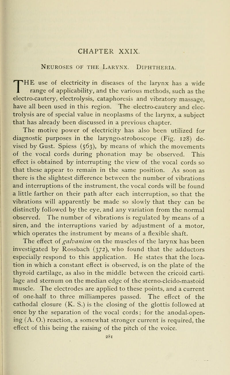 Neuroses of the Larynx. Diphtheria. THE use of electricity in diseases of the larynx has a wide range of applicability, and the various methods, such as the electro-cautery, electrolysis, cataphoresis and vibratory massage, have all been used in this region. The electro-cautery and elec- trolysis are of special value in neoplasms of the larynx, a subject that has already been discussed in a previous chapter. The motive power of electricity has also been utilized for diagnostic purposes in the laryngo-stroboscope (Fig. 128) de- vised by Gust. Spiess (563), by means of which the movements of the vocal cords during phonation may be observed. This effect is obtained by interrupting the view of the vocal cords so that these appear to remain in the same position. As soon as there is the slightest difference between the number of vibrations and interruptions of the instrument, the vocal cords will be found a little farther on their path after each interruption, so that the vibrations will apparently be made so slowly that they can be distinctly followed by the eye, and any variation from the normal observed. The number of vibrations is regulated by means of a siren, and the interruptions varied by adjustment of a motor, which operates the instrument by means of a flexible shaft. The effect of galvanism on the muscles of the larynx has been investigated by Rossbach (372), who found that the adductors especially respond to this application. He states that the loca- tion in which a constant effect is observed, is on the plate of the thyroid cartilage, as also in the middle between the cricoid carti- lage and sternum on the median edge of the sterno-cleido-mastoid muscle. The electrodes are applied to these points, and a current of one-half to three milliamperes passed. The effect of the cathodal closure (K. S.) is the closing of the glottis followed at once by the separation of the vocal cords; for the anodal-open- ing (A. O.) reaction, a somewhat stronger current is required, the effect of this being the raising of the pitch of the voice.