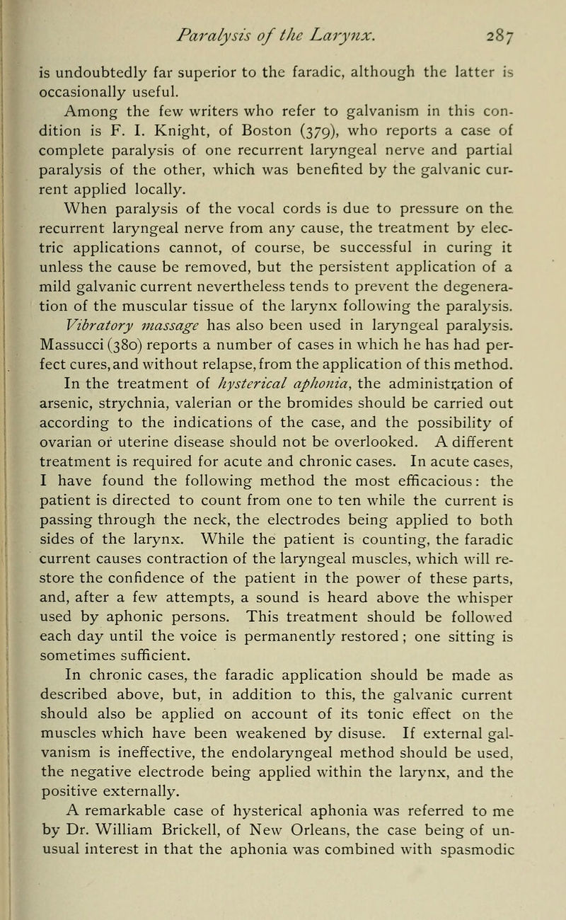 is undoubtedly far superior to the faradic, although the latter is occasionally useful. Among the few writers who refer to galvanism in this con- dition is F. I. Knight, of Boston (379), who reports a case of complete paralysis of one recurrent laryngeal nerve and partial paralysis of the other, which was benefited by the galvanic cur- rent applied locally. When paralysis of the vocal cords is due to pressure on the recurrent laryngeal nerve from any cause, the treatment by elec- tric applications cannot, of course, be successful in curing it unless the cause be removed, but the persistent application of a mild galvanic current nevertheless tends to prevent the degenera- tion of the muscular tissue of the larynx following the paralysis. Vibratory massage has also been used in laryngeal paralysis. Massucci (380) reports a number of cases in which he has had per- fect cures, and without relapse, from the application of this method. In the treatment of hysterical aphonia, the administration of arsenic, strychnia, valerian or the bromides should be carried out according to the indications of the case, and the possibility of ovarian or uterine disease should not be overlooked. A different treatment is required for acute and chronic cases. In acute cases, I have found the following method the most efficacious: the patient is directed to count from one to ten while the current is passing through the neck, the electrodes being applied to both sides of the larynx. While the patient is counting, the faradic current causes contraction of the laryngeal muscles, which will re- store the confidence of the patient in the power of these parts, and, after a few attempts, a sound is heard above the whisper used by aphonic persons. This treatment should be followed each day until the voice is permanently restored; one sitting is sometimes sufficient. In chronic cases, the faradic application should be made as described above, but, in addition to this, the galvanic current should also be applied on account of its tonic effect on the muscles which have been weakened by disuse. If external gal- vanism is ineffective, the endolaryngeal method should be used, the negative electrode being applied within the larynx, and the positive externally. A remarkable case of hysterical aphonia was referred to me by Dr. William Brickell, of New Orleans, the case being of un- usual interest in that the aphonia was combined with spasmodic