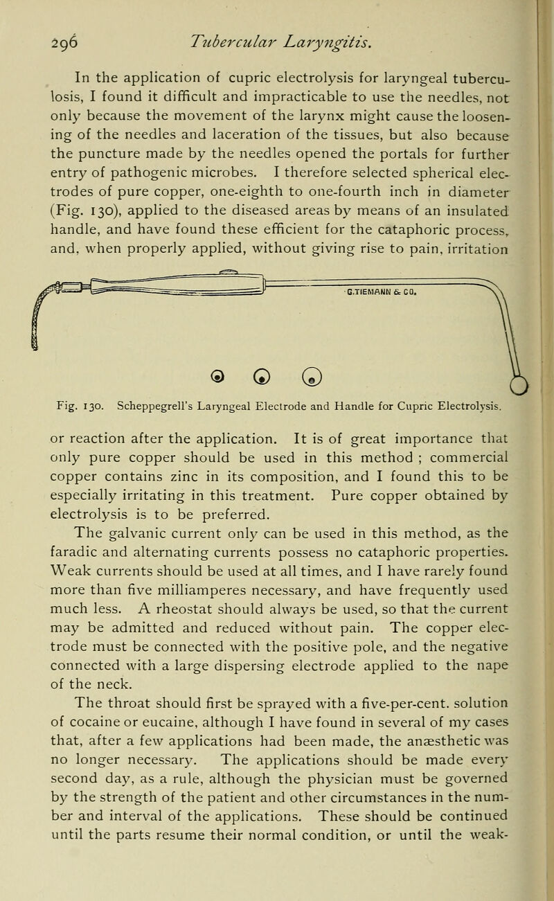 In the application of cupric electrolysis for laryngeal tubercu- losis, I found it difficult and impracticable to use the needles, not only because the movement of the larynx might cause the loosen- ing of the needles and laceration of the tissues, but also because the puncture made by the needles opened the portals for further entry of pathogenic microbes. I therefore selected spherical elec- trodes of pure copper, one-eighth to one-fourth inch in diameter (Fig. 130), applied to the diseased areas by means of an insulated handle, and have found these efficient for the cataphoric process, and, when properly applied, without giving rise to pain, irritation G.TIEMANN 6= CO. <5> © © Fig. 130. Scheppegrell's Laryngeal Electrode and Handle for Cupric Electrolysis. or reaction after the application. It is of great importance that only pure copper should be used in this method ; commercial copper contains zinc in its composition, and I found this to be especially irritating in this treatment. Pure copper obtained by electrolysis is to be preferred. The galvanic current only can be used in this method, as the faradic and alternating currents possess no cataphoric properties. Weak currents should be used at all times, and I have rarely found more than five milliamperes necessary, and have frequently used much less. A rheostat should always be used, so that the current may be admitted and reduced without pain. The copper elec- trode must be connected with the positive pole, and the negative connected with a large dispersing electrode applied to the nape of the neck. The throat should first be sprayed with a five-per-cent. solution of cocaine or eucaine, although I have found in several of my cases that, after a few applications had been made, the anaesthetic was no longer necessary. The applications should be made every second day, as a rule, although the physician must be governed by the strength of the patient and other circumstances in the num- ber and interval of the applications. These should be continued until the parts resume their normal condition, or until the weak-