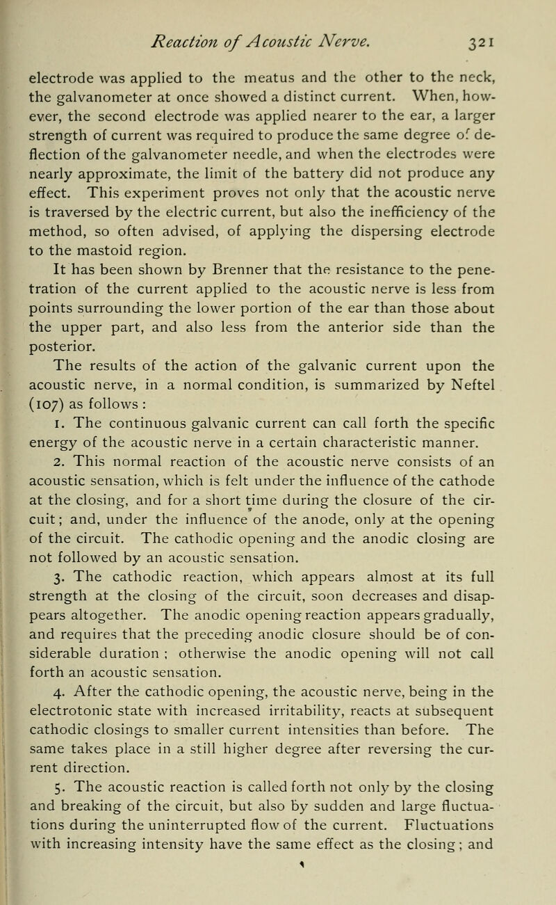 electrode was applied to the meatus and the other to the neck, the galvanometer at once showed a distinct current. When, how- ever, the second electrode was applied nearer to the ear, a larger strength of current was required to produce the same degree of de- flection of the galvanometer needle, and when the electrodes were nearly approximate, the limit of the battery did not produce any effect. This experiment proves not only that the acoustic nerve is traversed by the electric current, but also the inefficiency of the method, so often advised, of applying the dispersing electrode to the mastoid region. It has been shown by Brenner that the resistance to the pene- tration of the current applied to the acoustic nerve is less from points surrounding the lower portion of the ear than those about the upper part, and also less from the anterior side than the posterior. The results of the action of the galvanic current upon the acoustic nerve, in a normal condition, is summarized by Neftel (107) as follows : 1. The continuous galvanic current can call forth the specific energy of the acoustic nerve in a certain characteristic manner. 2. This normal reaction of the acoustic nerve consists of an acoustic sensation, which is felt under the influence of the cathode at the closing, and for a short time during the closure of the cir- cuit; and, under the influence of the anode, only at the opening of the circuit. The cathodic opening and the anodic closing are not followed by an acoustic sensation. 3. The cathodic reaction, which appears almost at its full strength at the closing of the circuit, soon decreases and disap- pears altogether. The anodic opening reaction appears gradually, and requires that the preceding anodic closure should be of con- siderable duration ; otherwise the anodic opening will not call forth an acoustic sensation. 4. After the cathodic opening, the acoustic nerve, being in the electrotonic state with increased irritability, reacts at subsequent cathodic closings to smaller current intensities than before. The same takes place in a still higher degree after reversing the cur- rent direction. 5. The acoustic reaction is called forth not only by the closing and breaking of the circuit, but also by sudden and large fluctua- tions during the uninterrupted flow of the current. Fluctuations with increasing intensity have the same effect as the closing; and 1