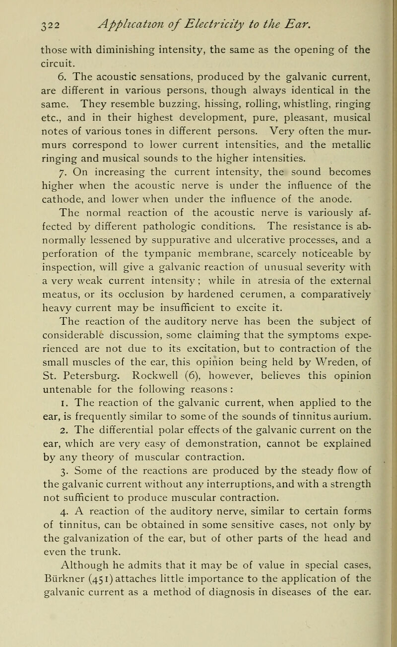 those with diminishing intensity, the same as the opening of the circuit. 6. The acoustic sensations, produced by the galvanic current, are different in various persons, though always identical in the same. They resemble buzzing, hissing, rolling, whistling, ringing etc., and in their highest development, pure, pleasant, musical notes of various tones in different persons. Very often the mur- murs correspond to lower current intensities, and the metallic ringing and musical sounds to the higher intensities. 7. On increasing the current intensity, the sound becomes higher when the acoustic nerve is under the influence of the cathode, and lower when under the influence of the anode. The normal reaction of the acoustic nerve is variously af- fected by different pathologic conditions. The resistance is ab- normally lessened by suppurative and ulcerative processes, and a perforation of the tympanic membrane, scarcely noticeable by inspection, will give a galvanic reaction of unusual severity with a very weak current intensity ; while in atresia of the external meatus, or its occlusion by hardened cerumen, a comparatively heavy current may be insufficient to excite it. The reaction of the auditory nerve has been the subject of considerable discussion, some claiming that the symptoms expe- rienced are not due to its excitation, but to contraction of the small muscles of the ear, this opinion being held by Wreden, of St. Petersburg. Rockwell (6), however, believes this opinion untenable for the following reasons : 1. The reaction of the galvanic current, when applied to the ear, is frequently similar to some of the sounds of tinnitus aurium. 2. The differential polar effects of the galvanic current on the ear, which are very easy of demonstration, cannot be explained by any theory of muscular contraction. 3. Some of the reactions are produced by the steady flow of the galvanic current without any interruptions, and with a strength not sufficient to produce muscular contraction. 4. A reaction of the auditory nerve, similar to certain forms of tinnitus, can be obtained in some sensitive cases, not only by the galvanization of the ear, but of other parts of the head and even the trunk. Although he admits that it may be of value in special cases, Biirkner (451) attaches little importance to the application of the galvanic current as a method of diagnosis in diseases of the ear.