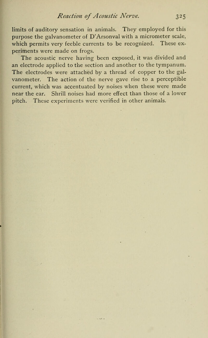 limits of auditory sensation in animals. They employed for this purpose the galvanometer of D'Arsonval with a micrometer scale, which permits very feeble currents to be recognized. These ex- periments were made on frogs. The acoustic nerve having been exposed, it was divided and an electrode applied to the section and another to the tympanum. The electrodes were attached by a thread of copper to the gal- vanometer. The action of the nerve gave rise to a perceptible current, which was accentuated by noises when these were made near the ear. Shrill noises had more effect than those of a lower pitch. These experiments were verified in other animals.