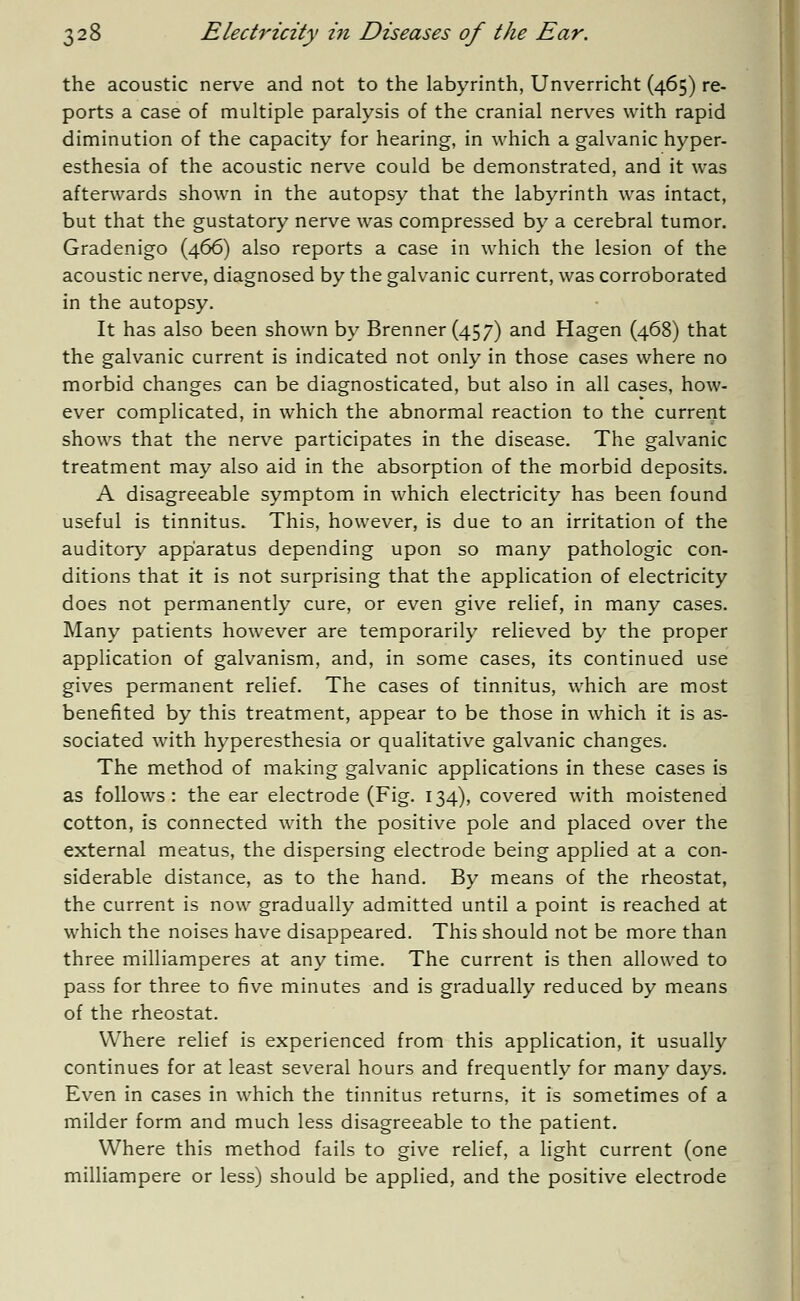 the acoustic nerve and not to the labyrinth, Unverricht (465) re- ports a case of multiple paralysis of the cranial nerves with rapid diminution of the capacity for hearing, in which a galvanic hyper- esthesia of the acoustic nerve could be demonstrated, and it was afterwards shown in the autopsy that the labyrinth was intact, but that the gustatory nerve was compressed by a cerebral tumor. Gradenigo (466) also reports a case in which the lesion of the acoustic nerve, diagnosed by the galvanic current, was corroborated in the autopsy. It has also been shown by Brenner (457) and Hagen (468) that the galvanic current is indicated not only in those cases where no morbid changes can be diagnosticated, but also in all cases, how- ever complicated, in which the abnormal reaction to the current shows that the nerve participates in the disease. The galvanic treatment may also aid in the absorption of the morbid deposits. A disagreeable symptom in which electricity has been found useful is tinnitus. This, however, is due to an irritation of the auditory apparatus depending upon so many pathologic con- ditions that it is not surprising that the application of electricity does not permanently cure, or even give relief, in many cases. Many patients however are temporarily relieved by the proper application of galvanism, and, in some cases, its continued use gives permanent relief. The cases of tinnitus, which are most benefited by this treatment, appear to be those in which it is as- sociated with hyperesthesia or qualitative galvanic changes. The method of making galvanic applications in these cases is as follows: the ear electrode (Fig. 134), covered with moistened cotton, is connected with the positive pole and placed over the external meatus, the dispersing electrode being applied at a con- siderable distance, as to the hand. By means of the rheostat, the current is now gradually admitted until a point is reached at which the noises have disappeared. This should not be more than three milliamperes at any time. The current is then allowed to pass for three to five minutes and is gradually reduced by means of the rheostat. Where relief is experienced from this application, it usually continues for at least several hours and frequently for many days. Even in cases in which the tinnitus returns, it is sometimes of a milder form and much less disagreeable to the patient. Where this method fails to give relief, a light current (one milliampere or less) should be applied, and the positive electrode