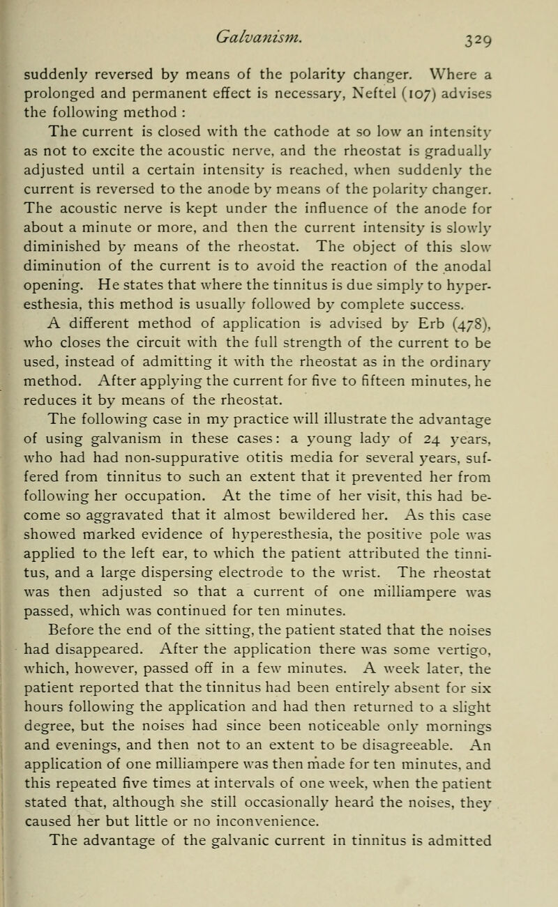 suddenly reversed by means of the polarity changer. Where a prolonged and permanent effect is necessary, Neftel (107) advises the following method : The current is closed with the cathode at so low an intensity as not to excite the acoustic nerve, and the rheostat is gradually adjusted until a certain intensity is reached, when suddenly the current is reversed to the anode by means of the polarity changer. The acoustic nerve is kept under the influence of the anode for about a minute or more, and then the current intensity is slowly diminished by means of the rheostat. The object of this slow diminution of the current is to avoid the reaction of the anodal opening. He states that where the tinnitus is due simply to hyper- esthesia, this method is usually followed by complete success. A different method of application is advised by Erb (478), who closes the circuit with the full strength of the current to be used, instead of admitting it with the rheostat as in the ordinary method. After applying the current for five to fifteen minutes, he reduces it by means of the rheostat. The following case in my practice will illustrate the advantage of using galvanism in these cases: a young lady of 24 years, who had had non-suppurative otitis media for several years, suf- fered from tinnitus to such an extent that it prevented her from following her occupation. At the time of her visit, this had be- come so aggravated that it almost bewildered her. As this case showed marked evidence of hyperesthesia, the positive pole was applied to the left ear, to which the patient attributed the tinni- tus, and a large dispersing electrode to the wrist. The rheostat was then adjusted so that a current of one milliampere was passed, which was continued for ten minutes. Before the end of the sitting, the patient stated that the noises had disappeared. After the application there was some vertigo, which, however, passed off in a few minutes. A week later, the patient reported that the tinnitus had been entirely absent for six hours following the application and had then returned to a slight degree, but the noises had since been noticeable only mornings and evenings, and then not to an extent to be disagreeable. An application of one milliampere was then made for ten minutes, and this repeated five times at intervals of one week, when the patient stated that, although she still occasionally heard the noises, they caused her but little or no inconvenience. The advantage of the galvanic current in tinnitus is admitted