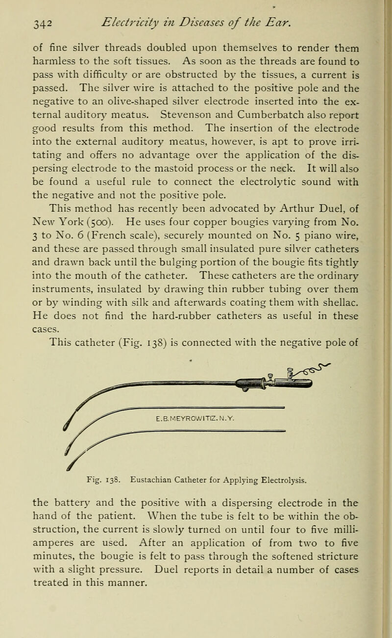 of fine silver threads doubled upon themselves to render them harmless to the soft tissues. As soon as the threads are found to pass with difficulty or are obstructed by the tissues, a current is passed. The silver wire is attached to the positive pole and the negative to an olive-shaped silver electrode inserted into the ex- ternal auditory meatus. Stevenson and Cumberbatch also report good results from this method. The insertion of the electrode into the external auditory meatus, however, is apt to prove irri- tating and offers no advantage over the application of the dis- persing electrode to the mastoid process or the neck. It will also be found a useful rule to connect the electrolytic sound with the negative and not the positive pole. This method has recently been advocated by Arthur Duel, of New York (500). He uses four copper bougies varying from No. 3 to No. 6 (French scale), securely mounted on No. 5 piano wire, and these are passed through small insulated pure silver catheters and drawn back until the bulging portion of the bougie fits tightly into the mouth of the catheter. These catheters are the ordinary instruments, insulated by drawing thin rubber tubing over them or by winding with silk and afterwards coating them with shellac. He does not find the hard-rubber catheters as useful in these cases. This catheter (Fig. 138) is connected with the negative pole of 1/*^ E. B. M EYROW1TIZ. IM. Y. Fig. 138. Eustachian Catheter for Applying Electrolysis. the battery and the positive with a dispersing electrode in the hand of the patient. When the tube is felt to be within the ob- struction, the current is slowly turned on until four to five milli- amperes are used. After an application of from two to five minutes, the bougie is felt to pass through the softened stricture with a slight pressure. Duel reports in detail a number of cases treated in this manner.