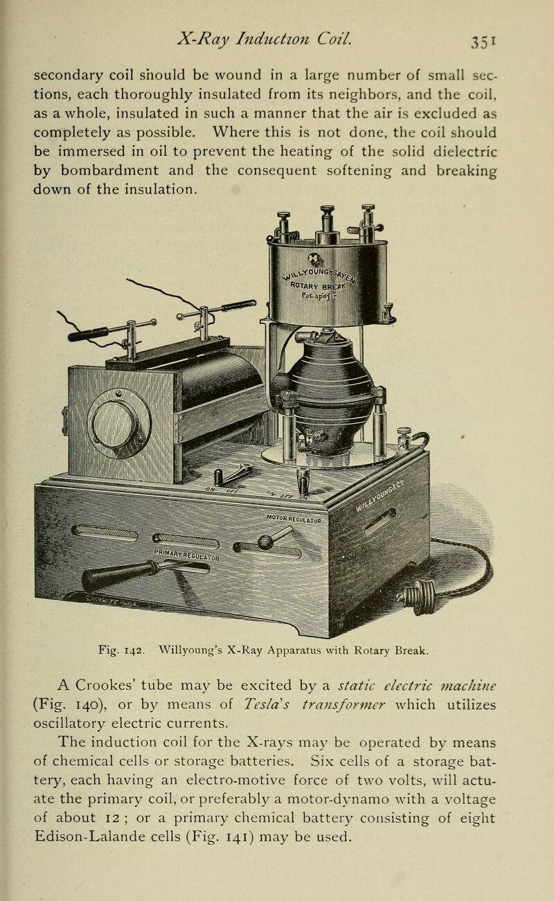 secondary coil should be wound in a large number of small sec- tions, each thoroughly insulated from its neighbors, and the coil, as a whole, insulated in such a manner that the air is excluded as completely as possible. Where this is not done, the coil should be immersed in oil to prevent the heating of the solid dielectric by bombardment and the consequent softening and breaking down of the insulation. Fig. 142. Willyoung's X-Ray Apparatus with Rotary Break. A Crookes' tube may be excited by a static electric machine (Fig. 140), or by means of Teslds transformer which utilizes oscillatory electric currents. The induction coil for the X-rays may be operated by means of chemical cells or storage batteries. Six cells of a storage bat- tery, each having an electro-motive force of two volts, will actu- ate the primary coil, or preferably a motor-dynamo with a voltage of about 12 ; or a primary chemical battery consisting of eight Edison-Lalande cells (Fig. 141) may be used.