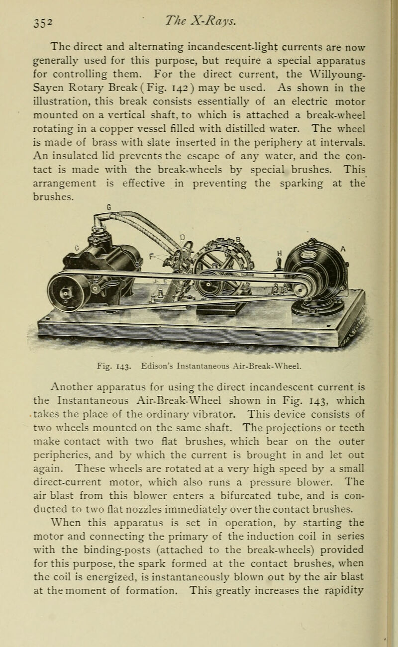 OD- The direct and alternating incandescent-light currents are now generally used for this purpose, but require a special apparatus for controlling them. For the direct current, the Willyoung- Sayen Rotary Break (Fig. 142) may be used. As shown in the illustration, this break consists essentially of an electric motor mounted on a vertical shaft, to which is attached a break-wheel rotating in a copper vessel filled with distilled water. The wheel is made of brass with slate inserted in the periphery at intervals. An insulated lid prevents the escape of any water, and the con- tact is made with the break-wheels by special brushes. This arrangement is effective in preventing the sparking at the brushes. G Fig. 143. Edison's Instantaneous Air-Break-Wheel. Another apparatus for using the direct incandescent current is the Instantaneous Air-Break-Wheel shown in Fig. 143, which takes the place of the ordinary vibrator. This device consists of two wheels mounted on the same shaft. The projections or teeth make contact with two fiat brushes, which bear on the outer peripheries, and by which the current is brought in and let out again. These wheels are rotated at a very high speed by a small direct-current motor, which also runs a pressure blower. The air blast from this blower enters a bifurcated tube, and is con- ducted to two flat nozzles immediately over the contact brushes. When this apparatus is set in operation, by starting the motor and connecting the primary of the induction coil in series with the binding-posts (attached to the break-wheels) provided for this purpose, the spark formed at the contact brushes, when the coil is energized, is instantaneously blown out by the air blast at the moment of formation. This greatly increases the rapidity