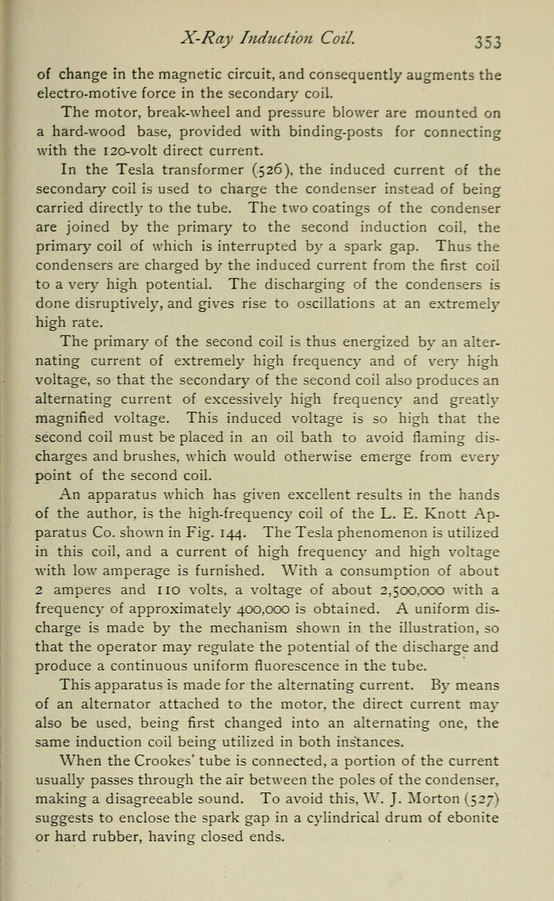 of change in the magnetic circuit, and consequently augments the electro-motive force in the secondary coil. The motor, break-wheel and pressure blower are mounted on a hard-wood base, provided with binding-posts for connecting with the 120-volt direct current. In the Tesla transformer (526), the induced current of the secondary coil is used to charge the condenser instead of being carried directly to the tube. The two coatings of the condenser are joined by the primary to the second induction coil, the primary coil of which is interrupted by a spark gap. Thus the condensers are charged by the induced current from the first coil to a very high potential. The discharging of the condensers is done disruptively, and gives rise to oscillations at an extremely high rate. The primary of the second coil is thus energized by an alter- nating current of extremely high frequency and of very high voltage, so that the secondary of the second coil also produces an alternating current of excessively high frequency and greatly magnified voltage. This induced voltage is so high that the second coil must be placed in an oil bath to avoid flaming dis- charges and brushes, which would otherwise emerge from every point of the second coil. An apparatus which has given excellent results in the hands of the author, is the high-frequency coil of the L. E. Knott Ap- paratus Co. shown in Fig. 144. The Tesla phenomenon is utilized in this coil, and a current of high frequency and high voltage with low amperage is furnished. With a consumption of about 2 amperes and no volts, a voltage of about 2,50x3,000 with a frequency of approximately 400,000 is obtained. A uniform dis- charge is made by the mechanism shown in the illustration, so that the operator may regulate the potential of the discharge and produce a continuous uniform fluorescence in the tube. This apparatus is made for the alternating current. By means of an alternator attached to the motor, the direct current may also be used, being first changed into an alternating one, the same induction coil being utilized in both instances. When the Crookes' tube is connected, a portion of the current usually passes through the air between the poles of the condenser, making a disagreeable sound. To avoid this. W. J. Morton (527' > suggests to enclose the spark gap in a cylindrical drum of ebonite or hard rubber, having closed ends.