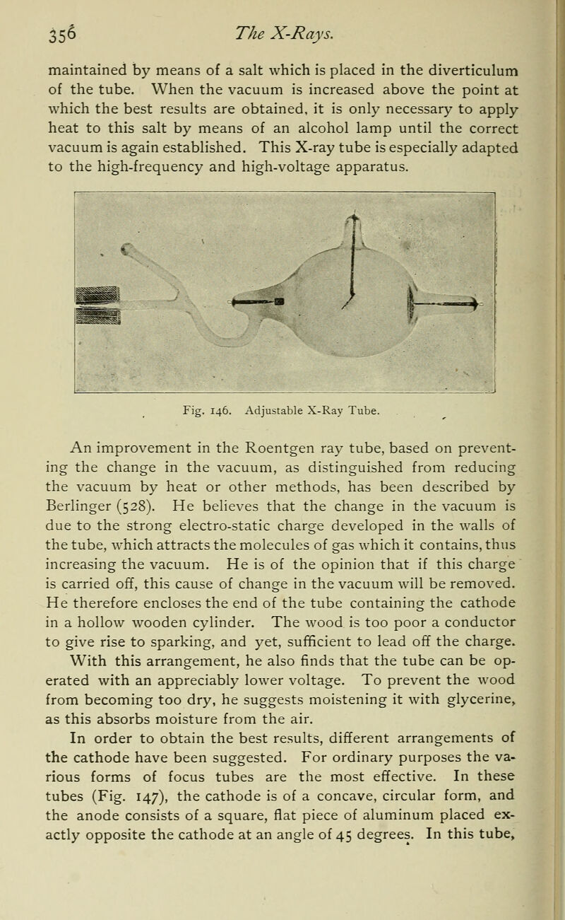 maintained by means of a salt which is placed in the diverticulum of the tube. When the vacuum is increased above the point at which the best results are obtained, it is only necessary to apply heat to this salt by means of an alcohol lamp until the correct vacuum is again established. This X-ray tube is especially adapted to the high-frequency and high-voltage apparatus. ft. s Fig. 146. Adjustable X-Ray Tube. An improvement in the Roentgen ray tube, based on prevent- ing the change in the vacuum, as distinguished from reducing the vacuum by heat or other methods, has been described by Berlinger (528). He believes that the change in the vacuum is due to the strong electro-static charge developed in the walls of the tube, which attracts the molecules of gas which it contains, thus increasing the vacuum. He is of the opinion that if this charge is carried off, this cause of change in the vacuum will be removed. He therefore encloses the end of the tube containing the cathode in a hollow wooden cylinder. The wood is too poor a conductor to give rise to sparking, and yet, sufficient to lead off the charge. With this arrangement, he also finds that the tube can be op- erated with an appreciably lower voltage. To prevent the wood from becoming too dry, he suggests moistening it with glycerine, as this absorbs moisture from the air. In order to obtain the best results, different arrangements of the cathode have been suggested. For ordinary purposes the va- rious forms of focus tubes are the most effective. In these tubes (Fig. 147), the cathode is of a concave, circular form, and the anode consists of a square, flat piece of aluminum placed ex- actly opposite the cathode at an angle of 45 degrees. In this tube.