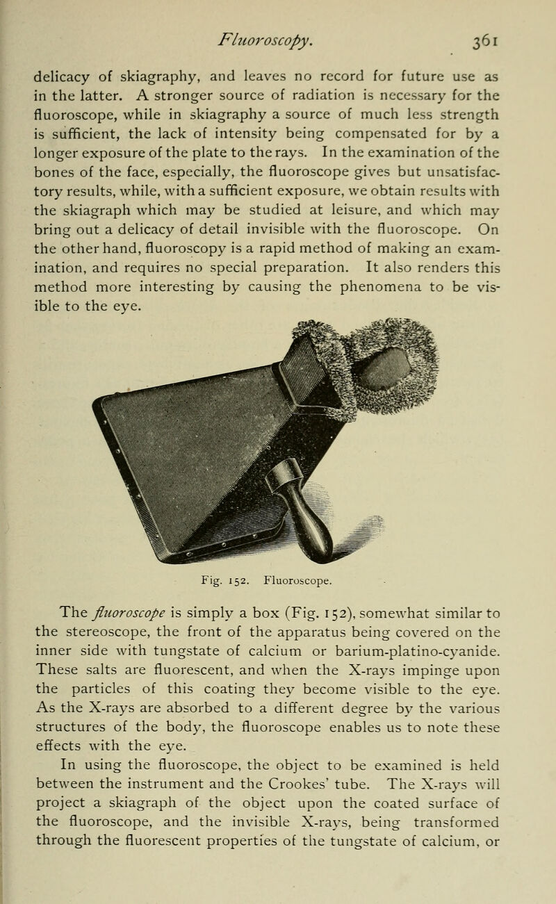 delicacy of skiagraphy, and leaves no record for future use as in the latter. A stronger source of radiation is necessary for the fluoroscope, while in skiagraphy a source of much less strength is sufficient, the lack of intensity being compensated for by a longer exposure of the plate to the rays. In the examination of the bones of the face, especially, the fluoroscope gives but unsatisfac- tory results, while, with a sufficient exposure, we obtain results with the skiagraph which may be studied at leisure, and which may bring out a delicacy of detail invisible with the fluoroscope. On the other hand, fluoroscopy is a rapid method of making an exam- ination, and requires no special preparation. It also renders this method more interesting by causing the phenomena to be vis- ible to the eye. Fig. 152. Fluoroscope. The fluoroscope is simply a box (Fig. 152), somewhat similar to the stereoscope, the front of the apparatus being covered on the inner side with tungstate of calcium or barium-platino-cyanide. These salts are fluorescent, and when the X-rays impinge upon the particles of this coating they become visible to the eye. As the X-rays are absorbed to a different degree by the various structures of the body, the fluoroscope enables us to note these effects with the eye. In using the fluoroscope, the object to be examined is held between the instrument and the Crookes' tube. The X-rays will project a skiagraph of the object upon the coated surface of the fluoroscope, and the invisible X-rays, being transformed through the fluorescent properties of the tungstate of calcium, or