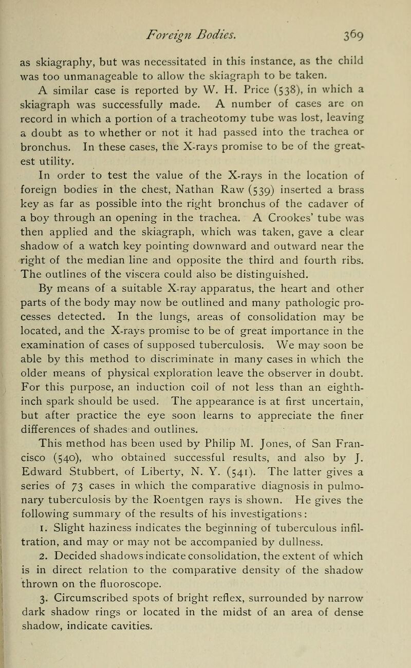 as skiagraphy, but was necessitated in this instance, as the child was too unmanageable to allow the skiagraph to be taken. A similar case is reported by W. H. Price (538), in which a skiagraph was successfully made. A number of cases are on record in which a portion of a tracheotomy tube was lost, leaving a doubt as to whether or not it had passed into the trachea or bronchus. In these cases, the X-rays promise to be of the great- est utility. In order to test the value of the X-rays in the location of foreign bodies in the chest, Nathan Raw (539) inserted a brass key as far as possible into the right bronchus of the cadaver of a boy through an opening in the trachea. A Crookes' tube was then applied and the skiagraph, which was taken, gave a clear shadow of a watch key pointing downward and outward near the right of the median line and opposite the third and fourth ribs. The outlines of the viscera could also be distinguished. By means of a suitable X-ray apparatus, the heart and other parts of the body may now be outlined and many pathologic pro- cesses detected. In the lungs, areas of consolidation may be located, and the X-rays promise to be of great importance in the examination of cases of supposed tuberculosis. We may soon be able by this method to discriminate in many cases in which the older means of physical exploration leave the observer in doubt. For this purpose, an induction coil of not less than an eighth- inch spark should be used. The appearance is at first uncertain, but after practice the eye soon learns to appreciate the finer differences of shades and outlines. This method has been used by Philip M. Jones, of San Fran- cisco (540), who obtained successful results, and also by J. Edward Stubbert, of Liberty, N. Y. (541). The latter gives a series of 73 cases in which the comparative diagnosis in pulmo- nary tuberculosis by the Roentgen rays is shown. He gives the following summary of the results of his investigations: 1. Slight haziness indicates the beginning of tuberculous infil- tration, and may or may not be accompanied by dullness. 2. Decided shadows indicate consolidation, the extent of which is in direct relation to the comparative density of the shadow thrown on the fluoroscope. 3. Circumscribed spots of bright reflex, surrounded by narrow dark shadow rings or located in the midst of an area of dense shadow, indicate cavities.