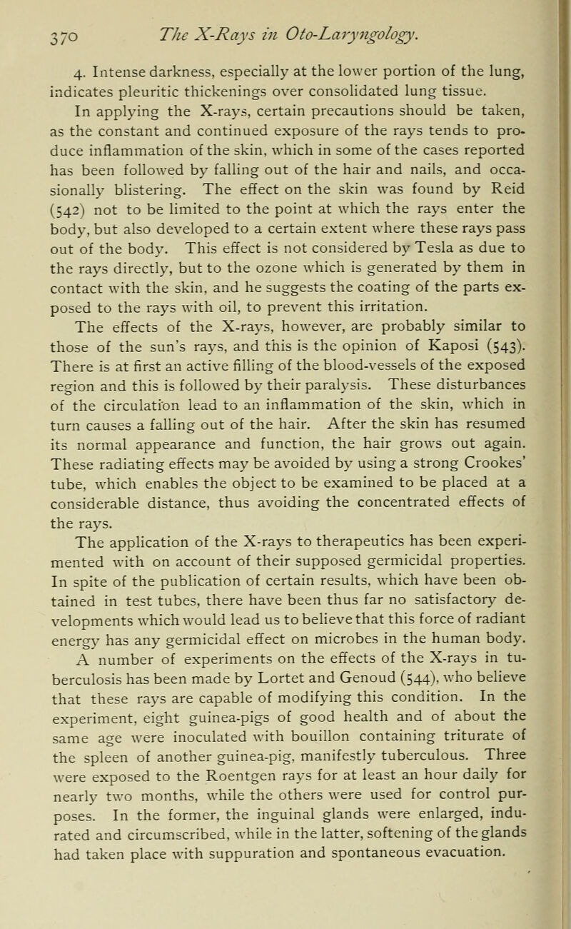 Ji 4. Intense darkness, especially at the lower portion of the lung, indicates pleuritic thickenings over consolidated lung tissue. In applying the X-rays, certain precautions should be taken, as the constant and continued exposure of the rays tends to pro- duce inflammation of the skin, which in some of the cases reported has been followed by falling out of the hair and nails, and occa- sionally blistering. The effect on the skin was found by Reid (542) not to be limited to the point at which the rays enter the body, but also developed to a certain extent where these rays pass out of the body. This effect is not considered by Tesla as due to the rays directly, but to the ozone which is generated by them in contact with the skin, and he suggests the coating of the parts ex- posed to the rays with oil, to prevent this irritation. The effects of the X-rays, however, are probably similar to those of the sun's rays, and this is the opinion of Kaposi (543). There is at first an active filling of the blood-vessels of the exposed region and this is followed by their paralysis. These disturbances of the circulation lead to an inflammation of the skin, which in turn causes a falling out of the hair. After the skin has resumed its normal appearance and function, the hair grows out again. These radiating effects may be avoided by using a strong Crookes' tube, which enables the object to be examined to be placed at a considerable distance, thus avoiding the concentrated effects of the rays. The application of the X-rays to therapeutics has been experi- mented with on account of their supposed germicidal properties. In spite of the publication of certain results, which have been ob- tained in test tubes, there have been thus far no satisfactory de- velopments which would lead us to believe that this force of radiant energy has any germicidal effect on microbes in the human body. A number of experiments on the effects of the X-rays in tu- berculosis has been made by Lortet and Genoud (544), ^Tho believe that these rays are capable of modifying this condition. In the experiment, eight guinea-pigs of good health and of about the same age were inoculated with bouillon containing triturate of the spleen of another guinea-pig, manifestly tuberculous. Three were exposed to the Roentgen rays for at least an hour daily for nearly two months, while the others were used for control pur- poses. In the former, the inguinal glands were enlarged, indu- rated and circumscribed, while in the latter, softening of the glands had taken place with suppuration and spontaneous evacuation.