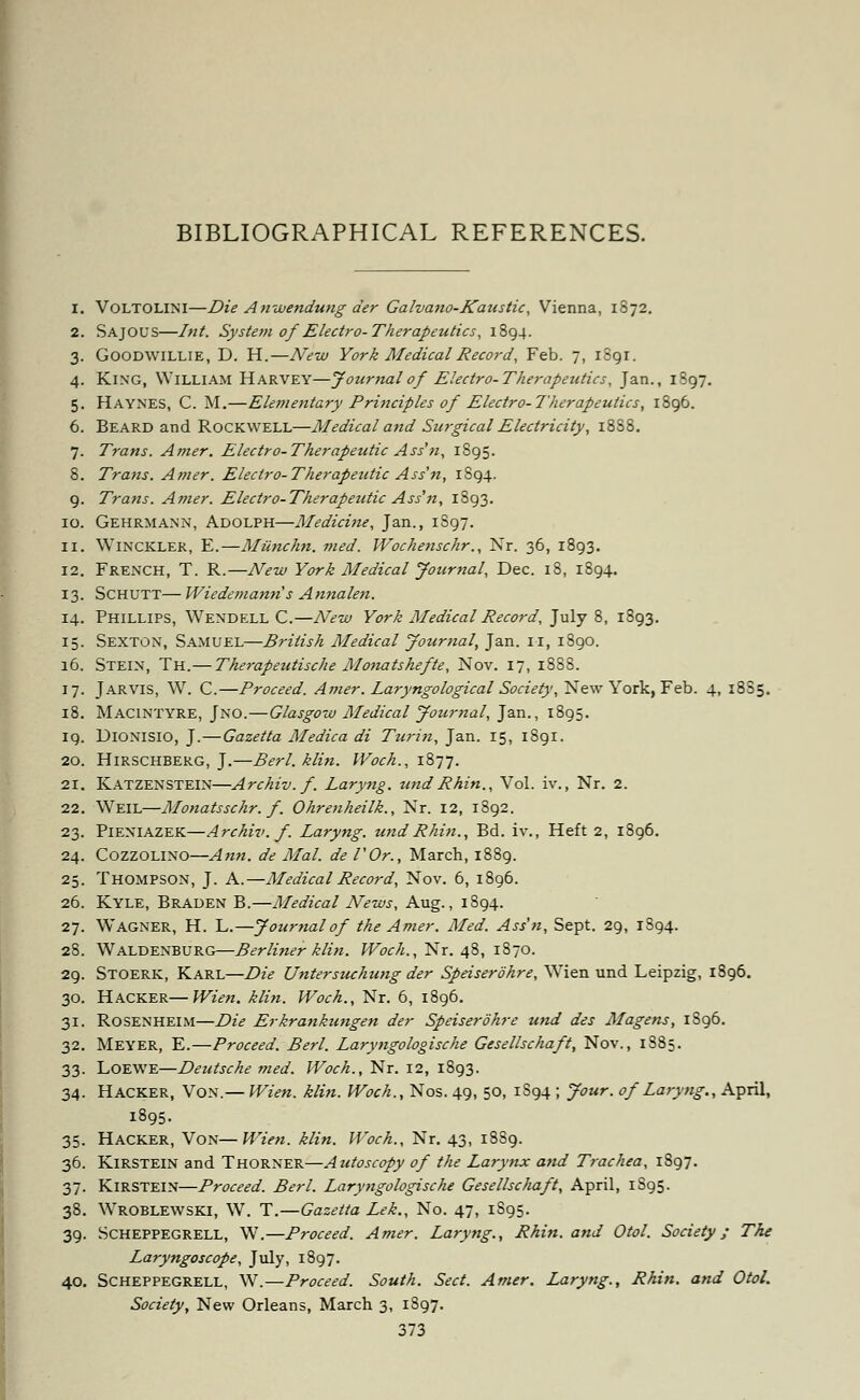 BIBLIOGRAPHICAL REFERENCES. 1. Voltolini—Die Anwendung der Galvano-Kaustic, Vienna, 1872. 2. Sajous—Int. System of Electro-Therapeutics, 1894. 3. Goodwillie, D. H.—New York Medical Record, Feb. 7, 1891. 4. King, William Harvey—Journal of Electro-Therapeutics, Jan., 1897. 5. Haynes, C. M.—Elementary Principles of Electro-Therapeutics, 1896. 6. Beard and Rockwell—Medical and Surgical Electricity, 1888. 7. Trans. Amer. Electro-Therapeutic Ass'n, 1895. 8. Trans. Amer. Electro-Therapeutic Ass'n, 1894. 9. Trans. Amer. Electro-Therapeutic Ass'n, 1893. 10. Gehrmann, Adolph—Medicine, Jan., 1S97. 11. Winckler, E.—Miinchn. med. Wochenschr., Nr. 36, 1893. 12. French, T. R.—New York Medical Journal, Dec. 18, 1894. 13. SCHUTT— Wiedemann's Annalen. 14. Phillips, Wendell C.—New York Medical Record, July 8, 1893. 15. Sexton, Samuel—British Medical Journal, Jan. 11, 1890. 16. Stein, Th.— Therapeutische Monatshefte, Nov. 17, 1888. 17. Jar vis, W. C.—Proceed. Amer. Laryngo logical Society, New York, Feb. 4, 1885. 18. Macintyre, Jno.—Glasgow Medical Journal, Jan., 1895. 19. Dionisio, J.—Gazetta Medica di Turin, Jan. 15, 1891. 20. HlRSCHBERG, J.—Berl. klin. IVoch., 1877. 21. Katzenstein—Archiv.f. Laryng. undRhin., Vol. iv., Nr. 2. 22. Weil—Monatsschr. f. Ohrenheilk., Nr. 12, 1892. 23. Pieniazek—Archiv.f. Laryng. und Rhin., Bd. iv., Heft 2, 1896. 24. Cozzolino—Ann. de Mai. de I'Or., March, 1889. 25. Thompson, J. A.—Medical Record, Nov. 6, 1896. 26. Kyle, Braden B.—Medical News, Aug., 1894. 27. Wagner, H. L.—Journal of the Amer. Med. Ass'n, Sept. 29, 1894. 28. Waldenburg—Berliner klin. Woch., Nr. 48, 1870. 29. Stoerk, Karl—Die Untersuchung der Sfeiserohre, Wrien und Leipzig, 1896. 30. Hacker—Wien. klin. Woch., Nr. 6, 1896. 31. Rosenheim—Die Erkrankungen der Speiserohre und des Magens, 1S96. 32. Meyer, E.—Proceed. Berl. Laryngologische Gesellschaft, Nov., 1885. 33. Loewe—Deutsche med. Woch., Nr. 12, 1893. 34. Hacker, Von.— Wien. klin. Woch., Nos. 49, 50, 1S94 ; Jour, of Laryng., April, 1895. 35. Hacker, Von—Wien. klin. Woch., Nr. 43, 18S9. 36. Kirstein and Thorner—Autoscopy of the Larynx and Trachea, 1897. 37. Kirstein—Proceed. Berl. Laryngologische Gesellschaft, April, 1S95. 38. Wroblewski, W. T.—Gazetta Lek., No. 47, 1S95. 39. Scheppegrell, W.—Proceed. Amer. Laryng., Rhin. and Otol. Society/ The Laryngoscope, July, 1897. 40. Scheppegrell, W.—Proceed. South. Sect. Amer. Laryng., Rhin. and Otol. Society, New Orleans, March 3, 1897.