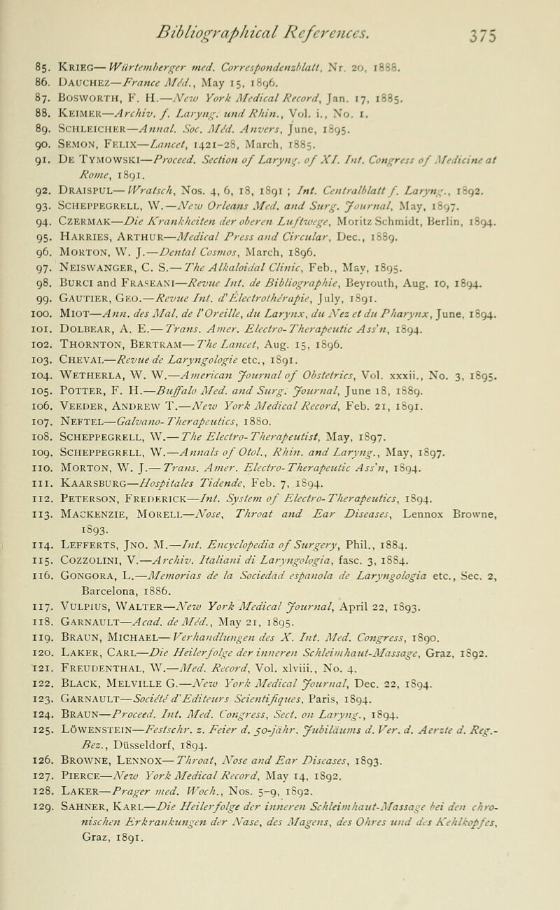 85. KRIEG—Wilrteinberger med. Correspondenzlda.lt, Xr 20, 1888. 86. Dauchez—France M/d., May 15, r8g6. 87. Bosworth, F. H.—New York Medical Record, Jan. 17, 1885. 88. Keimkr—Archiv. f. Laryng:undRhitt., Vol. i., No. I. 89. Schleicher—Anna/. Soc. Aldd. Anvers, June, 1895. 90. Semon, Felix—Lancet, 1421-28, March, 1885. 91. De Tymowski—Proceed. Section of Laryng. of XI. Int. Congress of Medicine at Rome, 1891. 92. Draispul—Wratsch, Nos. 4, 6, 18, 1891 ; Int. Centralblatt f. Laryng., 1092. 93. Scheppegrell, W.—New Orleans Med. and Surg. Journal, May, 1897. 94. Czermak—Die Krankheiten der oberen Luftwege, Moritz Schmidt, Berlin, 1^94. 95. Harries, Arthur—Medical Press and Circular, Dec, 1889. 96. Morton, W. J.—Dental Cosmos, March, 1896. 97. Neiswanger, C. S.— The Alkaloidal Clinic, Feb., May, 1895. 98. Burci and Fraseani—Revue Int. de Bibliographic, Beyrouth, Aug. 10, 1894. 99. Gautier, Geo.—Revue Int. d'Electrothe'rapie, July, 1891. 100. MlOT—Ann. des Mai. de VOreille, du Larynx, du Nez et du Pharynx, June, 1894. 101. DOLBEAR, A. E.— Trans. Amer. Electro-Therapeutic Ass'n, 1894. 102. Thornton, Bertram—The Lancet, Aug. 15, 1896. 103. Cheval—Revue de Laryngologie etc., 1891. 104. Wetherla, W. W.—American Journal of Obstetrics, Vol. xxxii., No. 3, 1895. 105. Potter, F. H.—Buffalo Med. and Surg. Journal, June 18, 1S89. 106. Veeder, Andrew T.—New York Medical Record, Feb. 21, 1891. 107. Neftel—Galvano- Therapeutics, 1880. 108. Scheppegrell, W.— The Electro-Therapeutist, May, 1897. 109. Scheppegrell, W.—Annals of Otol., Rhin. and Laryng., May, 1897. no. Morton, W. J.— Trans. Amer. Electro-Therapeutic Ass'n, 1894. in. Kaarsburg—Hospitales Tidende, Feb. 7, 1894. 112. Peterson, Frederick—Int. System of Electro-Therapeutics, 1S94. 113. Mackenzie, Morell—Nose, Throat and Ear Diseases, Lennox Browne, 1S93. 114. Lefferts, Jno. M.—Int. Encyclopedia of Surgery, Phil., 1884. 115. Cozzolini, V.—Archiv. Italiani di Laryngologia, fasc. 3, 1SS4. 116. GONGORA, L.—Memorias de la Sociedad espanola de Laryngologia etc., Sec. 2, Barcelona, 1886. 117. Vulpius, Walter—ATew York Medical Journal, April 22, 1S93. 118. Garnault—Acad, de Med., May 21, 1895. 119. Braun, Michael—Verhandlungen des X. Int. Med. Congress, 1890. 120. Laker, Carl—Die Heilerfolge der inneren Schleimhaul-Massage, Graz, 1S92. 121. Freudenthal, W.—Med. Record, Vol. xlviii., No. 4. 122. Black, Melville G.—New York Medical Journal, Dec. 22, 1S94. 123. Garnault—Soci/tJ d'Editeurs Scientifiques, Paris, 1S94. 124. Braun—Proceed. Int. Med. Congress, Sect, on Laryng., 1894. 125. LOwenstein—Fesischr. z. Feier d. 50-jahr. Jubilaums d. Ver. d. Aerzte d. Reg.- Bez., Diisseldorf, 1894. 126. Browne, Lennox—Throat, Nose and Ear Diseases, 1S93. 127. Pierce—New York Medical Record, May 14, 1S92. 128. Laker—Prager med. Woch., Nos. 5-9, 1S92. 129. Sahner, Karl—Die Heilerfolge der inneren Schleimhaut-Massage bet den chro- nischen Erkrankungen der Nase, des Alagens, des Ohres und des Kehlkopfes, Graz, 1801.