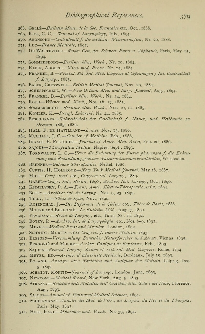 268. Gelle—Bulletin Mens, de la Soc. Francaise etc., Oct., 1888. 269. RlCE, C. C.—Journal of Laryngology, July, 1894. 270. Aronsohn—Centralblatt f. die medicin. Wissenschaften, Nr. 20, 1888. 271. LUC—France Medicate, 1892. 272. Ue WATTEVILLE—Revue Gen. des Sciences Pures et Applique's, Paris, May 15, 1894. 273. Sommerbrodt—Berliner klin. Woch., Nr. 10, 1884. 274. Klein, Adolph—Wien. med. Fresse, Nr. 24, 1884. 275. Frankel, B.—Proceed. 8lh. Int. Med. Congress at Copenhagen ; Int. Centralblatt f. Laryng., 1885. 276. BABER, CRESSWELL—British Medical Journal, Nov. 29, 1884. 277. SCHEPPEGRELL, W.—New Orleans Med. and Surg. Journal, Aug., 1894. 278. Frankel, B.—Berliner klin. Woch., Nr. 24, 1884. 279. Roth—Wiener ?ned. Woch., Nos. 16, 17, 1885. 280. Sommerbrodt—Berliner klin. Woch., Nos. 10, II, 1885. 281. Kohler, K.—Przegl. Lekarski, Nr. 44, 1885. 282. BESCHORNER—Jahresberichl der Gesellschaft f. Natur. und Heilkunde zu Dresden, 1885, 1886. 283. Hall, F. de Havilland—Lancet, Nov. 13, 1886. 284. Mulhall, J. C.—Courier of Medicine, Feb., 1S86. 285. Ingals, E. Fletcher—Journal of Amer. Med. Ass'n, Feb. 20, 1886. 286. Sajous—Therapeuiica Medica, Naples, Sept., 1893. 287. TORNWALDT, L. G.— Ueber die Bedeutung der Bursa pharyngea f. die Erken- nung und Behandlunggewisser ATasenrachenraumkrankheiten, Wiesbaden. 288. Brenner—Galvano- Therapeutics, Neftel, 1880. 289. Curtis, H. Holbrook—New York Medical Journal, May 28, 1S87. 290. MlOT—Comp. rend, etc., Congress Int. Laryng., 1S89. 291. Garel—Congr. Int., Berlin, 1S90 ; Archiv. Ital. Laring., Oct., 1S90. 292. Khmelvsky, P. A.— Trans. Amer. Electro-Therapeutic Ass'n, 1894. 293. BOTEY—Archives Int. de Laryng., Nos. 9, 23, 1S92. 294. Tilly, L.— These de Lyon, Nov., 1S90. 295. Rosenthal, J.—Des Deforinat. de la Cloison etc., These de Paris, 1888. 296. Moure and Bergonie—Le Bulletin Med., Aug. 7, 1890. 297. Peyrissac—Revue de Laryng., etc., Paris, No. 11, 1891. 298. Botey, R.—Archiv. Int. de Laryngologia, etc., Nos. 8-9, 1891. 299. Meyer—Medical Press and Circular, London, 1S92. 300. Schmidt, Moritz—XII Congress f. innere Medicin, 1893. 301. Bresgen—Versammlung Deutscher Naturforscher und Aerzte, Vienna, 1S95. 302. Bergonie and Moure—Archiv. Cliniques de Bordeaux, Feb., 1893. 303. Sajous—Proceed. Laryng. Section of nth Int. Med. Congress, Rome, iS 4. 304. Meyer, Ed.—Archiv. d' Electricite'Medicate, Bordeaux, July 15, 1S93. 305. BOLAND—Anzeiger iiber Novitdten und Antiquar der Medicin, Leipzig, Dec. 5, 1892. 306. Schmidt, Moritz—Journal of Laryng., London, June, 1893. 307. Newcomb—Medical Record, New York, Aug. 5, 1893. 308. Strazza—Bolletino delle Ma laities del! Orecchio, delta Gola e del Naso, Florence, Aug., 1S93. 309. Sajous—Annual of Universal Medical Sciences. 1894. 310. SCHEINMANN—Annates des Mai. del'Or., a'u Larynx, du Nez et du Pharynx, Paris, May, 1893. 311. Hess, Karl—Miinchner med. Woch., Nr. 39, 1894.