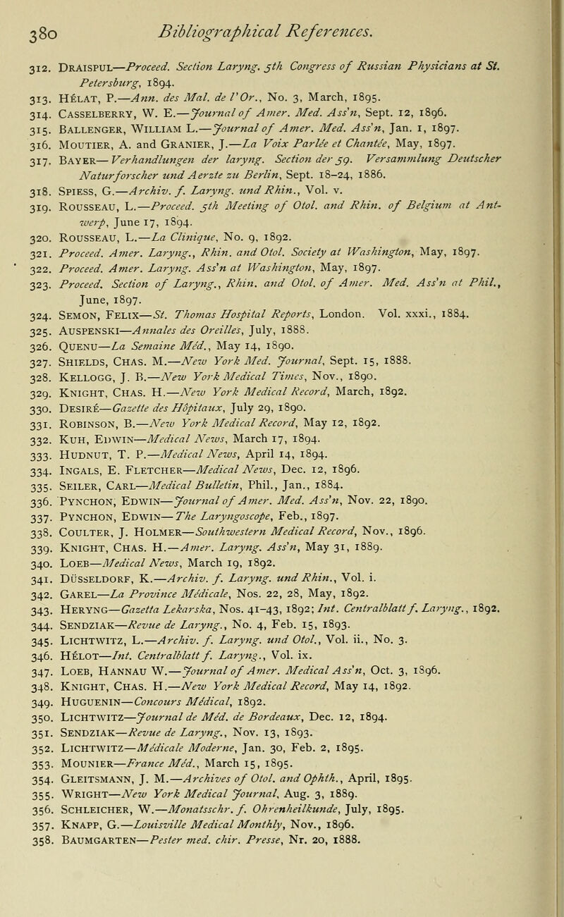 312. DRAISPUL—Proceed. Section Laryng. 5th Congress of Russian Physicians at St. Petersburg, 1894. 313. Helat, P.—Ann. des Mai. de I'Or., No. 3, March, 1895. 314. Casselberry, W. E.—Journal of Amer. Med. Ass'n, Sept. 12, 1896. 315. Ballenger, William L.—Journal of Amer. Med. Ass'n, Jan. I, 1897. 316. Moutier, A. and Granier, J.—La Voix Parle'e et Chant/e, May, 1897. 317. BAYER—Verhandlungen der laryng. Section der jg. Versammlung Deutscher Naturforscher und Aerzte zu Berlin, Sept. 18-24, 1886. 318. Spiess, G.—Archiv. f. Laryng. und Rhin., Vol. v. 319. ROUSSEAU, L.—Proceed. jth Meeting of Otol. and Rhin. of Belgium at Ant- werp, June 17, 1894. 320. Rousseau, L.—La Clinique, No. 9, 1892. 321. Proceed. Amer. Laryng., Rhin. and Otol. Society at Washington, May, 1897. 322. Proceed. Amer. Laryng. Ass'n at Washington, May, 1897. 323. Proceed. Section of Laryng., Rhin. and Otol. of Amer. Med. Ass'n at Phil., June, 1897. 324. Semon, Felix—St. Thomas Hospital Reports, London. Vol. xxxi., 1884. 325. Auspenski—Annates des Oreilles, July, 1888. 326. Quenu—La Semaine Med., May 14, 1890. 327. Shields, Chas. M.—New York Med. Journal, Sept. 15, 1888. 328. Kellogg, J. B.—New York Medical Titties, Nov., 1890. 329. Knight, Chas. H.—New York Medical Record, March, 1892. 330. Desire—Gazette des Uopitaux, July 29, 1890. 331. Robinson, B.—New York Medical Record, May 12, 1892. 332. Kuh, EDWIN—Medical News, March 17, 1894. 333. Hudnut, T. P.—Medical News, April 14, 1894. 334. Ingals, E. Fletcher—Medical News, Dec. 12, 1896. 335. Seiler, Carl—Medical Bulletin, Phil., Jan., 1884. 336. Pynchon, Edwin—Jotirnal of Amer. Med. Ass'n, Nov. 22, 1890. 337. Pynchon, Edwin—The Laryngoscope, Feb., 1897. 338. Coulter, J. Holmer—Southwestern Medical Record, Nov., 1896. 339. Knight, Chas. H.—Amer. Laryng. Ass'n, May 31, 1889. 340. Loeb—Medical News, March 19, 1892. 341. DUSSELDORF, K.—Archiv. f. Laryng. und Rhin., Vol. i. 342. Garel—La Province Medicate, Nos. 22, 28, May, 1892. 343. HERYNG— Gazetta Lekarska, Nos. 41-43, 1892; Int. Centralblattf. Laryng., 1892. 344. Sendziak—Revue de Laryng., No. 4, Feb. 15, 1893. 345. Lichtwitz, L.—Archiv. f. Laryng. und Otol., Vol. ii., No. 3. 346. Helot—Lnt. Centralblatt f. Laryng., Vol. ix. 347. Loeb, Hannau W.—Journal of Amer. Medical Ass'n, Oct. 3, 1896. 348. Knight, Chas. H.—New York Medical Record, May 14, 1892. 349. HUGUENIN—Concours Medical, 1892. 350. Lichtwitz—Journal de Me'd. de Bordeaux, Dec. 12, 1894. 351. Sendziak—Revue de Laryng., Nov. 13, 1893. 352. Lichtwitz—Medicate Moderne, Jan. 30, Feb. 2, 1895. 353. Mounier—France Me'd., March 15, 1895. 354. Gleitsmann, J. M.—Archives of Otol. and Ophlh., April, 1895. 355. Wright—New York Medical Journal, Aug. 3, 1889. 356. Schleicher, W.—Monatsschr. f. Ohrenheilkunde, July, 1895. 357. Knapp, G.—Louisville Medical Monthly, Nov., 1896. 358. Baumgarten—Pester med. chir. Presse, Nr. 20, 1888.