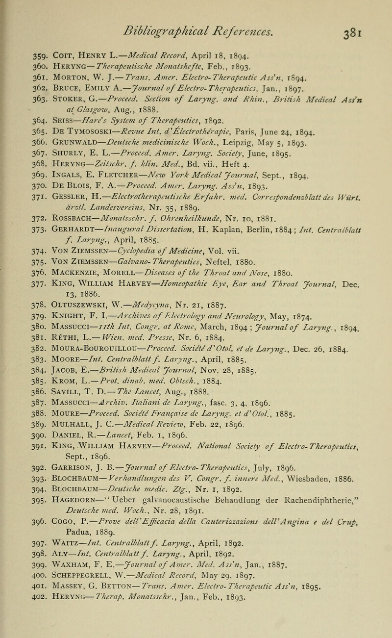 359. CoiT, Henry L.—Medical Record, April 18, 1894. 360. Heryng—Therapeutische Monalskefte, Feb., 1893. 361. Morton, W. J.— Traits. Amer. Electro-Therapeutic Ass'n, 1894. 362. Bruce, Emily A.—Journal of Electro-Therapeutics, Jan., 1897. 363. Stoker, G.—Proceed. Section of Laryng. and Rhin., British Medical Ass'n at Glasgow, Aug., 1888. 364. Seiss—Hare's System of Therapeutics, 1892. 365. De Tymososki—Revue Int. d'Alectr other apie, Paris, June 24, 1894. 366. Grunwald—Deutsche medicinische Woch., Leipzig, May 5, 1893. 367. Shurly, E. L.—Proceed. Amer. Laryng. Society, June, 1895. 368. Heryng—Zeilschr. f. klin. Med., Bd. vii., Heft 4. 369. INGALS, E. Fletcher—New York Medical Journal, Sept., 1894. 370. De BLOIS, F. A.—Proceed. Amer. Laryng. Ass'n, 1893. 371. GESSLER, H.—Electrolherapeutische Erfahr. med. Correspondenzblatt des Wilrt. arzll. Landesvereins, Nr. 35, 1889. 372. Rossbach—Monatsschr. f. Ohrenheilkunde, Nr. 10, 1881. 373. Gerhardt—Inaugural Dissertation, H. Kaplan, Berlin, 1884; Int. Centratblatt f. Laryng., April, 1885. 374. Von Ziemssen—Cyclopedia of Medicine, Vol. vii. 375. Von Ziemssen—Galvano- Therapeutics, Neftel, 1880. 376. Mackenzie, Morell—Diseases of the Throat and Nose, 1880. 377. King, William Harvey—Homeopathic Eye, Ear and Throat Journal, Dec. 13, 1886. 378. Oltuszewski, W.—Medycyna, Nr. 21, 1887. 379. KNIGHT, F. I.—Archives of Electrology and Neurology, May, 1874. 380. MASSUCCI—nth Int. Congr. at Rome, March, 1894 ; Journal of Laryng., 1894. 381. Rethi, L.— Wien. med. Presse, Nr. 6, 1884. 382. Moura-Bourouillou—Proceed. Soci/l/d'Otol. et de Laryng., Dec. 26, 1884. 383. Moore—Int. Centralblatt f Laryng., April, 1885. 384. JACOB, E.—British Medical Journal, Nov. 28, 1885. 385. Krom, L.—Prol. dinab. med. Obtsch., 1884. 386. SAVILL, T. D.— The Lancet, Aug., 1888. 387. MASSUCCI—Archiv. Italiani de Laryng., fasc. 3, 4, 1896. 388. Moure—Proceed. Socie'ld Francaise de Laryng. etd'Oiol., 1885. 389. Mulhall, J. C.—Medical Review, Feb. 22, 1896. 390. Daniel, R.—Lancet, Feb. 1, 1896. 391. King, William Harvey—Proceed. National Society of Electro-Therapeutics, Sept., 1896. 392. Garrison, J. B.—Journal of Electro- Therapeutics, July, 1896. 393. BLOCHBAUM—Verhandlungen des V. Congr. f. innere Med., Wiesbaden, 1886. 394. Blochbaum—Deutsche medic. Ztg., Nr. 1, 1892. 395. Hagedorn— Ueber galvanocaustische Behandlung der Rachendiphtherie, Deutsche med. Woch., Nr. 2S, 1891. 396. Cogo, P.—Prove dell'Effcacia delta Cauterizzazions dell1 Angina e del Crup, Padua, 1889. 397. WAITZ—Int. Centralblattf. Laryng., April, 1892. 398. ALY—Int. Centralblatt f. Laryng., April, 1892. 399. Waxham, F. E.—Journal of Amer. Med. Ass'n, Jan., 1S87. 400. SCHEPPEGRELL, W.—Medical Record, May 29, 1897. 401. Massey, G. Betton—Trans. Amer. Electro-Therapeutic Ass'n, 1S95. 402. Heryng—Therap. Monatsschr., Jan., Feb., 1893.