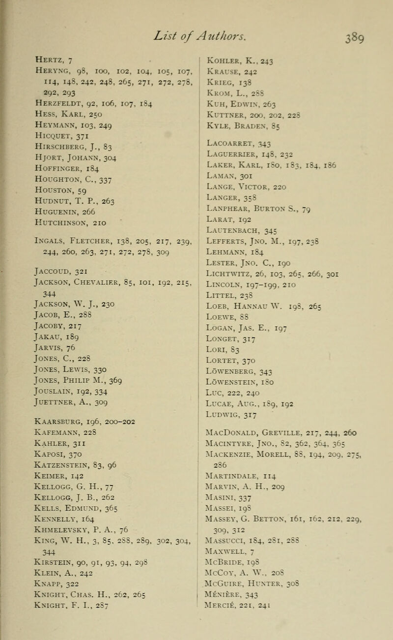 Hertz, 7 Heryng, 98, 100, 102, 104, 105, 107, 114, 14S, 242, 248, 265, 271, 272, 278, 292, 293 Herzfeldt, 92, 106, 107, 184 Hess, Karl, 250 Heymann, 103, 249 HlCQUET, 371 Hirschberg, J., 83 Hjort, Johann, 304 Hoffinger, 184 Houghton, C, 337 Houston, 59 Hudnut, T. P., 263 huguenin, 266 Hutchinson, 210 Ingals, Fletcher, 138, 205, 217, 239, 244, 260, 263, 271, 272, 278, 309 Jaccoud, 321 Jackson, Chevalier, 85, 101, 192, 215, 344 Jackson, W. J., 230 Jacob, E., 2SS Jacoby, 217 Jakau, 189 Jaryis, 76 Jones, C, 228 Jones, Lewis, 330 Jones, Philip M., 369 Jouslain, 192, 334 Juettner, A., 309 Kaarsburg, 196, 200-202 Kafemann, 228 Kahler, 311 Kaposi, 370 Katzenstein, 83, 96 Keimer, 142 Kellogg, G. H., 77 Kellogg, J. B., 262 Kells, Edmund, 365 Kennelly, 164 Khmeleysky, P. A., 76 King, W. H., 3, 85, 2SS, 289, 302, 304, 344 KlRSTEIN, 90, 91, 93, 94, 298 Klein, A., 242 Knapp, 322 Knight, Chas. H., 262, 265 Knight, F. I., 2S7 Kohler, K.. 243 Krause, 242 Krieg, 138 K.KOM, L., 2. Kuh, Edwin, 263 Kuttner, 200. 202, 228 Kyle, Braden, 85 Lacoarret, 343 Laguerrier, 148, 232 Laker, Karl, 1S0. 183, 184, 186 Laman, 301 Lange, Victor, 220 Langer, 358 Lanphear, Burton S., 79 La rat, 192 Lautenbach, 345 Lefferts, Jno. M., 197, 238 Lehmann, 184 Lester, Jno. C, 190 Lichtwitz, 26, 103, 265, 266, 301 Lincoln, 197-199, 210 Littel, 238 Loeb, Hannau W. 198, 265 Loewe, 88 Logan, Jas. E., 197 Longet, 317 Lori, 83 Lortet, 370 lowenberg, 343 LOWENSTEIN, I So Luc, 222, 240 Lucae, Aug., 189, 192 Ludwig, 317 MacDonald, Greyille, 217, 244, 260 Macintyre, Jno., S2, 362, 364, 365 Mackenzie, Morell, SS, 194, 209, 275, 2S6 Martindale, 114 Marvin, A. H., 209 Masini, 337 Massei, 19S Massey, G. Betton, 161, 162, 212. 229, 309, 312 Massucci, 184, 281, 2SS Maxwell. 7 McBride, 19S McCoy. A. W., 20S McGuire, Hunter, 30S Meniere, 343 Mercie. 221. 241