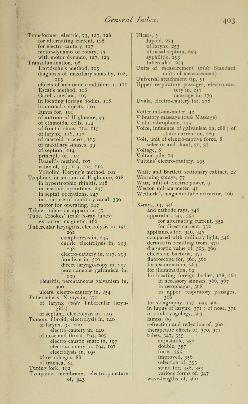 Transformer, electric, 73, 127, 128 for alternating current, 128 for electro-cautery, 127 motor-dynamo or rotary, 73 with motor-dynamo, 127, 129 Transillumination, 98 Davidsohn's method, 105 diagnosis of maxillary sinus by, 102, 115 effects of anatomic conditions in, ill Escat's method, 108 Garel's method, 107 in locating foreign bodies, 118 in normal subjects, no lamps for, 101 of antrum of Highmore, 99 of ethmoidal cells, 114 of frontal sinus, 114, 115 of larynx, 116, 117 of mastoid process, 115 of maxillary sinuses, 99 of septum, 114 principle of, 112 Ruault's method, 107 value of, 99, 103, 104, 113 Voltolini-Heryng's method, 102 Trephine, in antrum of Highmore, 218 in hypertrophic rhinitis, 218 in mastoid operations, 247 in septal operations, 247 in stricture of auditory canal, 339 motor for operating, 247 Tripier induction apparatus, 57 Tube, Crookes' (vide X-ray tubes) extractor, magnetic, 166 Tubercular laryngitis, electrolysis in, 151, 292 cataphoresis in, 295 cupric electrolysis in, 293, 298 electro-cautery in, 217, 293 faradism in, 300 direct laryngoscopy in, 297 percutaneous galvanism in, 299 pleuritis, percutaneous galvanism in, 300 ulcers, electro-cautery in, 254 Tuberculosis, X-rays in, 370 of larynx (vide Tubercular laryn- gitis) of septum, electrolysis in, 149 Tumors, fibroid, electrolysis in, 140 of larynx, 95, 206 electro-cautery in, 140 of nose and throat, 194, 205 electro-caustic snare in, 197 electro-cautery in, 194, 197 electrolysis in, 195 of oesophagus, 88 of trachea, 84 Tuning fork, 192 Tympanic membrane, electro-puncture of, 343 Ulcers, 5 lupoid, 254 of larynx, 253 of nasal septum, 253 syphilitic, 253 tubercular, 254 Units of measurement (vide Standard units of measurement) Universal attachment tip, 51 Upper respiratory passages, electro-cau- tery in, 217 massage in, 179 Uvula, electro-cautery for, 278 Vetter mil-am-meter, 42 Vibratory massage (vide Massage) Violin vibrophone, 193 Voice, influence of galvanism on, 288 ; of static current on, 289 Volt, unit of electro-motive force, 8 selector and shunt, 30, 31 Voltage, 8 Voltaic pile, 14 Vulpius' electro-cautery, 195 Waite and Bartlett stationary7 cabinet, 22 Warming sprays, 77 Watt, unit of electric power, 9 Weston mil-am-meter, 41 Wetherla's magnetic tube extractor, 166 X-rays, 14, 346 and cathode rays, 348 apparatus, 349, 354 for alternating current, 352 for direct current, 352 appliances for, 346, 347 compared with ordinary light, 346 dermatitis resulting from, 370 diagnostic value of, 363, 369 effects on bacteria, 371 fluoroscope for, 360, 361 for examination, 364 for illumination, 69 for locating foreign bodies. nS, 364 in accessory sinuses, 366, 367 in oesophagus, 368 in upper respiratorv passages, 368 for skiagraphy, 347. 359, 366 in lupus of larynx, 371 ; of nose, 371 in oto-laryngology, 363 lamps, 69 refraction and reflection of, 360 therapeutic effects of, 370, 371 tubes, 347, 355 adjustable, 356 double, 357 focus, 355 improved, 356 selection of. 353 stand for, 35S, 359 various forms of, 347 wave-lengths of, 360