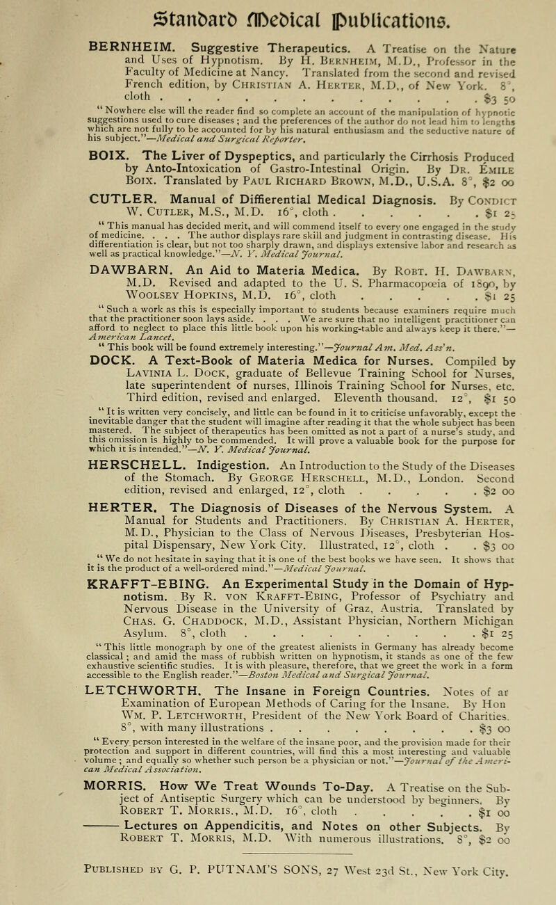 BERNHEIM. Suggestive Therapeutics. A Treatise on the Nature and Uses of Hypnotism. By H. Bernheim, M.D, Professor in the Faculty of Medicine at Nancy. Translated from the second and revised French edition, by Christian A. Herter, M.D,, of New York. 8', cloth $3 50  Nowhere else will the reader find so complete an account of the manipulation of hypnotic suggestions used to cure diseases ; and the preferences of the author do not lead him to lengths which are not fully to be accounted for by his natural enthusiasm and the seductive nature of his subject.—Medical and Surgical Reporter. BOIX. The Liver of Dyspeptics, and particularly the Cirrhosis Produced by Anto-Intoxication of Gastro-Intestinal Origin. By Dr. Emile Boix. Translated by Paul Richard Brown, M.D., U.S.A. 8', $2 00 CUTLER. Manual of Differential Medical Diagnosis. By Condict W. Cutler, M.S., M.D. i6\ cloth $1 25  This manual has decided merit, and will commend itself to every one engaged in the study of medicine. . . . The author displays rare skill and judgment in contrasting disease. His differentiation is clear, but not too sharply drawn, and displays extensive labor and research as well as practical knowledge.—N. V. Medical Journal. DAWBARN. An Aid to Materia Medica. By Robt. H. Dawbarn, M.D. Revised and adapted to the U. S. Pharmacopoeia of 1890, by Woolsey Hopkins, M.D. 160, cloth Si 25  Such a work as this is especially important to students because examiners require much that the practitioner soon lays aside. . . . We are sure that no intelligent practitioner can afford to neglect to place this little book upon his working-table and always keep it there.— American Lancet.  This book will be found extremely interesting.—Journal Am. Med. Ass'n. DOCK. A Text-Book of Materia Medica for Nurses. Compiled by Lavinia L. Dock, graduate of Bellevue Training School for Nurses, late superintendent of nurses, Illinois Training School for Nurses, etc. Third edition, revised and enlarged. Eleventh thousand. I2:, $1 50 ' It is written very concisely, and little can be found in it to criticise unfavorably, except the inevitable danger that the student will imagine after reading it that the whole subject has been mastered. The subject of therapeutics has been omitted as not a part of a nurse's study, and this omission is highly to be commended. It will prove a valuable book for the purpose for which it is intended.—^. Y. Medical Journal. HERSCHELL. Indigestion. An Introduction to the Study of the Diseases of the Stomach. By George Herschell, M.D., London. Second edition, revised and enlarged, 120, cloth . . . . . $2 00 HERTER. The Diagnosis of Diseases of the Nervous System. A Manual for Students and Practitioners. By Christian A. Herter, M. D., Physician to the Class of Nervous Diseases, Presbyterian Hos- pital Dispensary, New York City. Illustrated, 12% cloth . . $3 00  We do not hesitate in saying that it is one of the best books we have seen. It shows that it is the product of a well-ordered mind.—Medical Journal. KRAFFT-EBING. An Experimental Study in the Domain of Hyp- notism. By R. von Krafft-Ebing, Professor of Psychiatry and Nervous Disease in the University of Graz, Austria. Translated by Chas. G. Chaddock, M.D., Assistant Physician, Northern Michigan Asylum. 8°, cloth $1 25  This little monograph by one of the greatest alienists in Germany has already become classical ; and amid the mass of rubbish written on hypnotism, it stands as one of the few exhaustive scientific studies. It is with pleasure, therefore, that we greet the work in a form accessible to the English reader.—Boston Medical and Surgical Journal. LETCHWORTH. The Insane in Foreign Countries. Notes of ar Examination of European Methods of Caring for the Insane. By Hon Wm. P. Letchworth, President of the New York Board of Charities. 8°, with many illustrations . . . . . . . . $3 00  Every person interested in the welfare of the insane poor, and the provision made for their protection and support in different countries, will find this a most interesting and valuable volume ; and equally so whether such person be a physician or not.—Journal of the Ameri- can Medical Association. MORRIS. How We Treat Wounds To-Day. A Treatise on the Sub- ject of Antiseptic Surgery which can be understood by beginners. By Robert T. Morris., M.D. 16°, cloth . . . . $1 00 Lectures on Appendicitis, and Notes on other Subjects. By Robert T. Morris, M.D. With numerous illustrations. 8°, $2 o'o Published by G. P. PUTNAM'S SONS, 27 West 23d St., New York City.