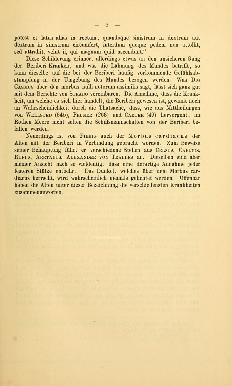 potest et latus alias in rectum, quandoque sinistrum in dextrum aut dextrum in sinistrum circumfert, interdum quoque pedem non attoUit, sed attrahit, velut ii, qui magnum quid ascendunt. Diese Schilderung erinnert allerdings etwas an den unsicheren Gang der Beriberi-Kranken, und was die Lähmung des Mundes betrifft, so kann dieselbe auf die bei der Beriberi häufig vorkommende Gefühlsab- stumpfung in der Umgebung des Mundes bezogen werden. Was Dio Cassius über den morbus nulli notorum assimilis sagt, lässt sich ganz gut mit dem Berichte von Strabo vereinbaren. Die Annahme, dass die Krank- heit, um welche es sich hier handelt, die Beriberi gewesen ist, gewinnt noch an Wahrscheinlichkeit durch die Thatsache, dass, wie aus Mittheilungen von Wellsted (345), Prunee (263) und Carter (49) hervorgeht, im Rothen Meere nicht selten die Schiffsmannschaften von der Beriberi be- fallen werden. Neuerdings ist von Fiebig auch der Morbus cardiacus der Alten mit der Beriberi in Verbindung gebracht worden. Zum Beweise seiner Behauptung führt er verschiedene Stellen aus Celsus, Caelius, RuFus, Aretaeus, Alexander von Tralles an. Dieselben sind aber meiner Ansicht nach so vieldeutig, dass eine derartige Annahme jeder festeren Stütze entbehrt. Das Dunkel, welches über dem Morbus car- diacus herrscht, wird wahrscheinlich niemals gelichtet werden. Offenbar haben die Alten unter dieser Bezeichnung die verschiedensten Krankheiten zusammengeworfen.