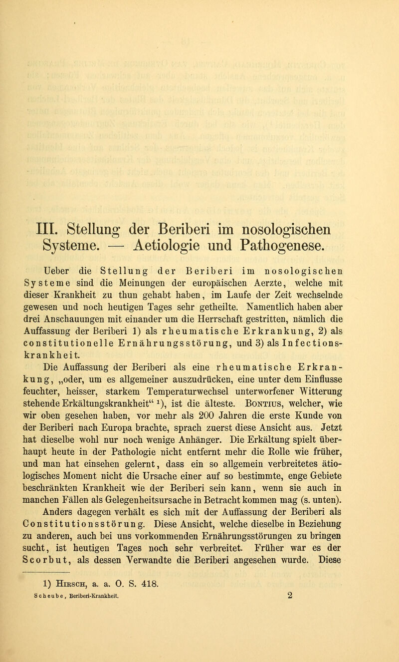 Systeme. — Aetiologie und Pathogenese. Ueber die Stellung der Beriberi im nosologischen Systeme sind die Meinungen der europäischen Aerzte, welche mit dieser Krankheit zu thun gehabt haben, im Laufe der Zeit wechselnde gewesen und noch heutigen Tages sehr getheilte. Namentlich haben aber drei Anschauungen mit einander um die Herrschaft gestritten, nämlich die Auffassung der Beriberi 1) als rheumatische Erkrankung, 2) als constitutionelle Ernährungsstörung, und 3) als Infections- krankheit. Die Auffassung der Beriberi als eine rheumatische Erkran- kung, „oder, um es allgemeiner auszudrücken, eine unter dem Einflüsse feuchter, heisser, starkem Temperaturwechsel unterworfener Witterung stehende Erkältungskrankheit ^), ist die älteste. Bontius, welcher, wie wir oben gesehen haben, vor mehr als 200 Jahren die erste Kunde von der Beriberi nach Europa brachte, sprach zuerst diese Ansicht aus. Jetzt hat dieselbe wohl nur noch wenige Anhänger. Die Erkältung spielt über- haupt heute in der Pathologie nicht entfernt mehr die Rolle wie früher, und man hat einsehen gelernt, dass ein so allgemein verbreitetes ätio- logisches Moment nicht die Ursache einer auf so bestimmte, enge Gebiete beschränkten Krankheit wie der Beriberi sein kann, wenn sie auch in manchen Fällen als Gelegenheitsursache in Betracht kommen mag (s. unten). Anders dagegen verhält es sich mit der Auffassung der Beriberi als Constitutionsstörung. Diese Ansicht, welche dieselbe in Beziehung zu anderen, auch bei uns vorkommenden Ernährungsstörungen zu bringen sucht, ist heutigen Tages noch sehr verbreitet. Früher war es der Scorbut, als dessen Verwandte die Beriberi angesehen wurde. Diese 1) Hirsch, a. a. 0. S. 418. S c h e u b e , Beriberi-Krankheit.