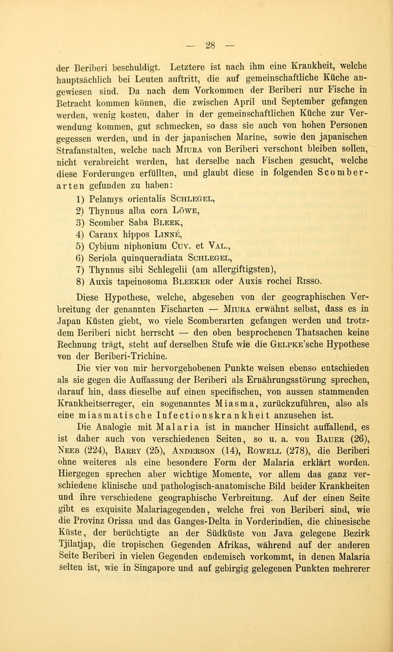 der Beriberi beschuldigt. Letztere ist nach ihm eine Krankheit, welche hauptsächlich bei Leuten auftritt, die auf gemeinschaftliche Küche an- gewiesen sind. Da nach dem Vorkommen der Beriberi nur Fische in Betracht kommen können, die zwischen April und September gefangen werden, wenig kosten, daher in der gemeinschaftlichen Küche zur Ver- wendung kommen, gut schmecken, so dass sie auch von hohen Personen gegessen werden, und in der japanischen Marine, sowie den japanischen Strafanstalten, welche nach Miura von Beriberi verschont bleiben sollen, nicht verabreicht werden, hat derselbe nach Fischen gesucht, welche diese Forderungen erfüllten, und glaubt diese in folgenden Scomber- arten gefunden zu haben: 1) Pelamys orientalis Schlegel, 2) Thynnus alba cora Löwe, 3) Scomber Saba Bleek, 4) Caranx hippos Linne, 5) Cybium niphonium Cuv. et Val., 6) Seriola quinqueradiata Schlegel, 7) Thynnus sibi Schlegelii (am allergiftigsten), 8) Auxis tapeinosoma Bleeker oder Auxis rochei Risso. Diese Hypothese, welche, abgesehen von der geographischen Ver- breitung der genannten Fischarten — Miura erwähnt selbst, dass es in Japan Küsten giebt, wo viele Scomberarten gefangen werden und trotz- dem Beriberi nicht herrscht — den oben besprochenen Thatsachen keine Rechnung trägt, steht auf derselben Stufe wie die GELPKE'sche Hypothese von der Beriberi-Trichine. Die vier von mir hervorgehobenen Punkte weisen ebenso entschieden als sie gegen die Auffassung der Beriberi als Ernährungsstörung sprechen, darauf hin, dass dieselbe auf einen specifischen, von aussen stammenden Krankheitserreger, ein sogenanntes Miasma, zurückzuführen, also als eine miasmatische Infectionskrankheit anzusehen ist. Die Analogie mit Malaria ist in mancher Hinsicht auffallend, es ist daher auch von verschiedenen Seiten, so u. a. von Bauer (26), Neeb (224), Barry (25), Anderson (14), Rowell (278), die Beriberi ohne weiteres als eine besondere Form der Malaria erklärt worden. Hiergegen sprechen aber wichtige Momente, vor allem das ganz ver- schiedene klinische und pathologisch-anatomische Bild beider Krankheiten und ihre verschiedene geographische Verbreitung. Auf der einen Seite gibt es exquisite Malariagegenden, welche frei von Beriberi sind, wie die Provinz Orissa und das Ganges-Delta in Vorderindien, die chinesische Küste, der berüchtigte an der Südküste von Java gelegene Bezirk Tjilatjap, die tropischen Gegenden Afrikas, während auf der anderen Seite Beriberi in vielen Gegenden endemisch vorkommt, in denen Malaria selten ist, wie in Singapore und auf gebirgig gelegenen Punkten mehrerer