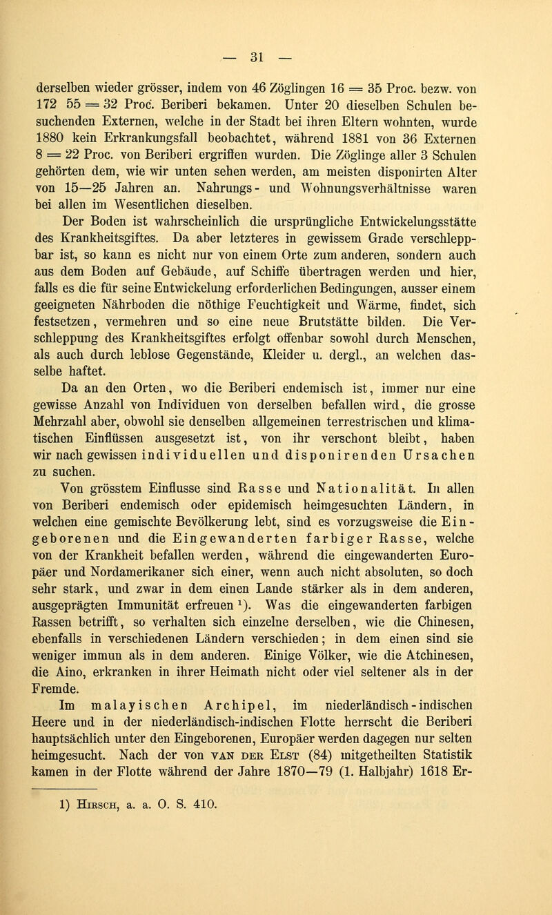 derselben wieder grösser, indem von 46 Zöglingen 16 = 35 Proc. bezw. von 172 55 = 32 Proc. Beriberi bekamen. Unter 20 dieselben Schulen be- suchenden Externen, welche in der Stadt bei ihren Eltern wohnten, wurde 1880 kein Erkrankungsfall beobachtet, während 1881 von 36 Externen 8 = 22 Proc. von Beriberi ergriffen wurden. Die Zöglinge aller 3 Schulen gehörten dem, wie wir unten sehen werden, am meisten disponirten Alter von 15—25 Jahren an. Nahrungs- und Wohnungsverhältnisse waren bei allen im Wesentlichen dieselben. Der Boden ist wahrscheinlich die ursprüngliche Entwickelungsstätte des Krankheitsgiftes. Da aber letzteres in gewissem Grade verschlepp- bar ist, so kann es nicht nur von einem Orte zum anderen, sondern auch aus dem Boden auf Gebäude, auf Schiffe übertragen werden und hier, falls es die für seine Entwickelung erforderlichen Bedingungen, ausser einem geeigneten Nährboden die nöthige Feuchtigkeit und Wärme, findet, sich festsetzen, vermehren und so eine neue Brutstätte bilden. Die Ver- schleppung des Krankheitsgiftes erfolgt offenbar sowohl durch Menschen, als auch durch leblose Gegenstände, Kleider u. dergl., an welchen das- selbe haftet. Da an den Orten, wo die Beriberi endemisch ist, immer nur eine gewisse Anzahl von Individuen von derselben befallen wird, die grosse Mehrzahl aber, obwohl sie denselben allgemeinen terrestrischen und klima- tischen Einflüssen ausgesetzt ist, von ihr verschont bleibt, haben wir nach gewissen individuellen und disponirenden Ursachen zu suchen. Von grösstem Einflüsse sind Kasse und Nationalität. In allen von Beriberi endemisch oder epidemisch heimgesuchten Ländern, in welchen eine gemischte Bevölkerung lebt, sind es vorzugsweise die E i n - geborenen und die Eingewanderten farbiger Rasse, welche von der Krankheit befallen werden, während die eingewanderten Euro- päer und Nordamerikaner sich einer, wenn auch nicht absoluten, so doch sehr stark, und zwar in dem einen Lande stärker als in dem anderen, ausgeprägten Immunität erfreuen ^). Was die eingewanderten farbigen Eassen betrifft, so verhalten sich einzelne derselben, wie die Chinesen, ebenfalls in verschiedenen Ländern verschieden; in dem einen sind sie weniger immun als in dem anderen. Einige Völker, wie die Atchinesen, die Aino, erkranken in ihrer Heimath nicht oder viel seltener als in der Fremde. Im malayischen Archipel, im niederländisch - indischen Heere und in der niederländisch-indischen Flotte herrscht die Beriberi hauptsächlich unter den Eingeborenen, Europäer werden dagegen nur selten heimgesucht. Nach der von van der Elst (84) mitgetheilten Statistik kamen in der Flotte während der Jahre 1870—79 (1. Halbjahr) 1618 Er- 1) HiESCH, a. a. 0. S. 410.