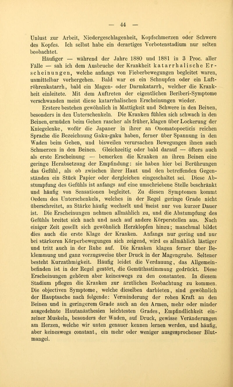 Unlust zur Arbeit, Niedergeschlagenheit, Kopfschmerzen oder Schwere des Kopfes. Ich selbst habe ein derartiges Vorboten Stadium nur selten beobachtet. Häufiger — während der Jahre 1880 und 1881 in 3 Proc. aller Fälle — sah ich dem Ausbruche der Krankheit katarrhalische Er- scheinungen, welche anfangs von Fieberbewegungen begleitet waren, unmittelbar vorhergehen. Bald war es ein Schnupfen oder ein Luft- röhrenkatarrh, bald ein Magen- oder Darmkatarrh, welcher die Krank- heit einleitete. Mit dem Auftreten der eigentlichen Beriberi-Symptome verschwanden meist diese katarrhalischen Erscheinungen wieder. Erstere bestehen gewöhnlich in Mattigkeit und Schwere in den Beinen, besonders in den Unterschenkeln. Die Kranken fühlen sich schwach in den Beinen, ermüden beim Gehen rascher als früher, klagen über Lockerung der Kniegelenke, wofür die Japaner in ihrer an Onomatopoeticis reichen Sprache die Bezeichnung Gaku-gaku haben, ferner über Spannung in den Waden beim Gehen, und bisweilen verursachen Bewegungen ihnen auch Schmerzen in den Beinen. Gleichzeitig oder bald darauf — öfters auch als erste Erscheinung — bemerken die Kranken an ihren Beinen eine geringe Herabsetzung der Empfindung: sie haben hier bei Berührungen das Gefühl, als ob zwischen ihrer Haut und den betrefi'enden Gegen- ständen ein Stück Papier oder dergleichen eingeschaltet sei. Diese Ab- stumpfung des Gefühls ist anfangs auf eine umschriebene Stelle beschränkt und häufig von Sensationen begleitet. Zu diesen Symptomen kommt Oedem des Unterschenkels, welches in der Kegel geringe Grade nicht überschreitet, an Stärke häufig wechselt und meist nur von kurzer Dauer ist. Die Erscheinungen nehmen allmählich zu, und die Abstumpfung des Gefühls breitet sich nach und nach auf andere Körperstellen aus. Nach einiger Zeit gesellt sich gewöhnlich Herzklopfen hinzu; manchmal bildet dies auch die erste Klage der Kranken. Anfangs nur gering und nur bei stärkeren Körperbewegungen sich zeigend, wird es allmählich lästiger und tritt auch in der Ruhe auf. Die Kranken klagen ferner über Be- klemmung und ganz vorzugsweise über Druck in der Magengrube. Seltener besteht Kurzathmigkeit. Häufig leidet die Verdauung, das Allgemein- befinden ist in der Regel gestört, die Gemüthsstimmung gedrückt. Diese Erscheinungen gehören aber keineswegs zu den constanten. In diesem Stadium pflegen die Kranken zur ärztlichen Beobachtung zu kommen. Die objectiven Symptome, welche dieselben darbieten, sind gewöhnlich der Hauptsache nach folgende: Verminderung der rohen Kraft an den Beinen und in geringerem Grade auch an den Armen, mehr oder minder ausgedehnte Hautanästhesien leichtesten Grades, Empfindlichkeit ein- zelner Muskeln, besonders der Waden, auf Druck, gewisse Veränderungen am Herzen, welche wir unten genauer kennen lernen werden, und häufig, aber keineswegs constant, ein mehr oder weniger ausgesprochener Blut- mangel.