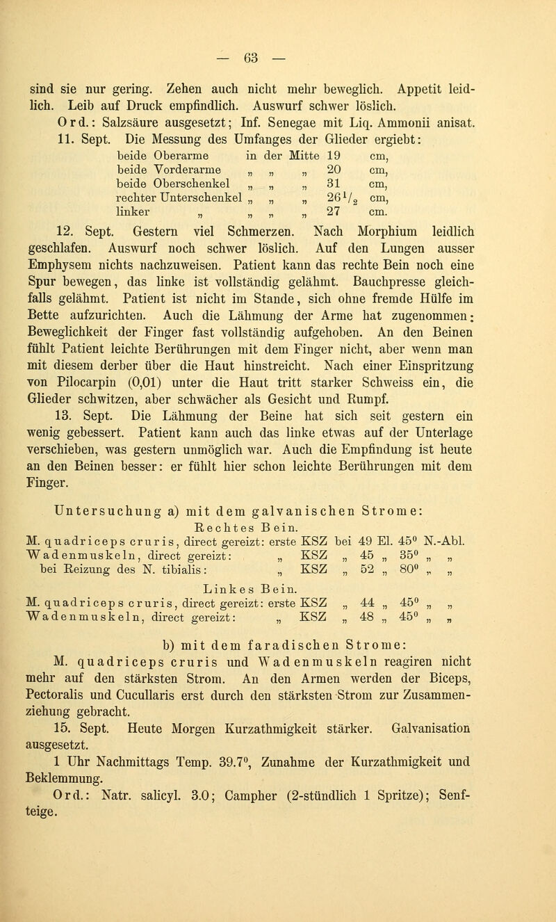 sind sie nur gering. Zehen auch nicht mehr beweglich, Appetit leid- lich. Leib auf Druck empfindlich. Auswurf schwer löslich. Ord.: Salzsäure ausgesetzt; Inf. Senegae mit Liq. Ammonii anisat. 11. Sept. Die Messung des ümfanges der Glieder ergiebt: beide Oberarme in der Mitte 19 cm, beide Vorderarme „ „ „ 20 cm, beide Oberschenkel „ „ „ 31 cm, rechter Unterschenkel „ „ „ 26^/3 cm, linker „ „ „ „ 27 cm. 12. Sept. Gestern viel Schmerzen. Nach Morphium leidlich geschlafen. Auswurf noch schwer löslich. Auf den Lungen ausser Emphysem nichts nachzuweisen. Patient kann das rechte Bein noch eine Spur bewegen, das linke ist vollständig gelähmt. Bauchpresse gleich- falls gelähmt. Patient ist nicht im Stande, sich ohne fremde Hülfe im Bette aufzurichten. Auch die Lähmung der Arme hat zugenommen; Beweglichkeit der Finger fast vollständig aufgehoben. An den Beinen fühlt Patient leichte Berührungen mit dem Finger nicht, aber wenn man mit diesem derber über die Haut hinstreicht. Nach einer Einspritzung von Pilocarpin (0,01) unter die Haut tritt starker Schweiss ein, die Glieder schwitzen, aber schwächer als Gesicht und Rumpf. 13. Sept. Die Lähmung der Beine hat sich seit gestern ein wenig gebessert. Patient kann auch das linke etwas auf der Unterlage verschieben, was gestern unmöglich war. Auch die Empfindung ist heute an den Beinen besser: er fühlt hier schon leichte Berührungen mit dem Finger. Untersuchung a) mit dem galvanischen Strome: Rechtes B ein. M. quadriceps cruris, direct gereizt: erste KSZ bei 49 El. 45*^ N.-Abl. Wadenmuskeln, direct gereizt: „ KSZ „ 45 „ 35^ „ „ bei Reizung des N. tibialis: „ KSZ „ 52 „ 80° „ „ Link e s B ein. M. quadriceps cruris, direct gereizt: erste KSZ „ 44 „ 45 „ „ Wadenmuskeln, direct gereizt: „ KSZ „ 48 „ 45*^ „ „ b) mit dem faradischen Strome: M. quadriceps cruris und Wadenmuskeln reagiren nicht mehr auf den stärksten Strom. An den Armen werden der Biceps, Pectoralis und CucuUaris erst durch den stärksten Strom zur Zusammen- Ziehung gebracht. 15. Sept. Heute Morgen Kurzathmigkeit stärker. Galvanisation ausgesetzt. 1 Uhr Nachmittags Temp. 39.7**, Zunahme der Kurzathmigkeit und Beklemmung. Ord.: Natr. salicyl. 3.0; Campher (2-stündlich 1 Spritze); Senf- teige.