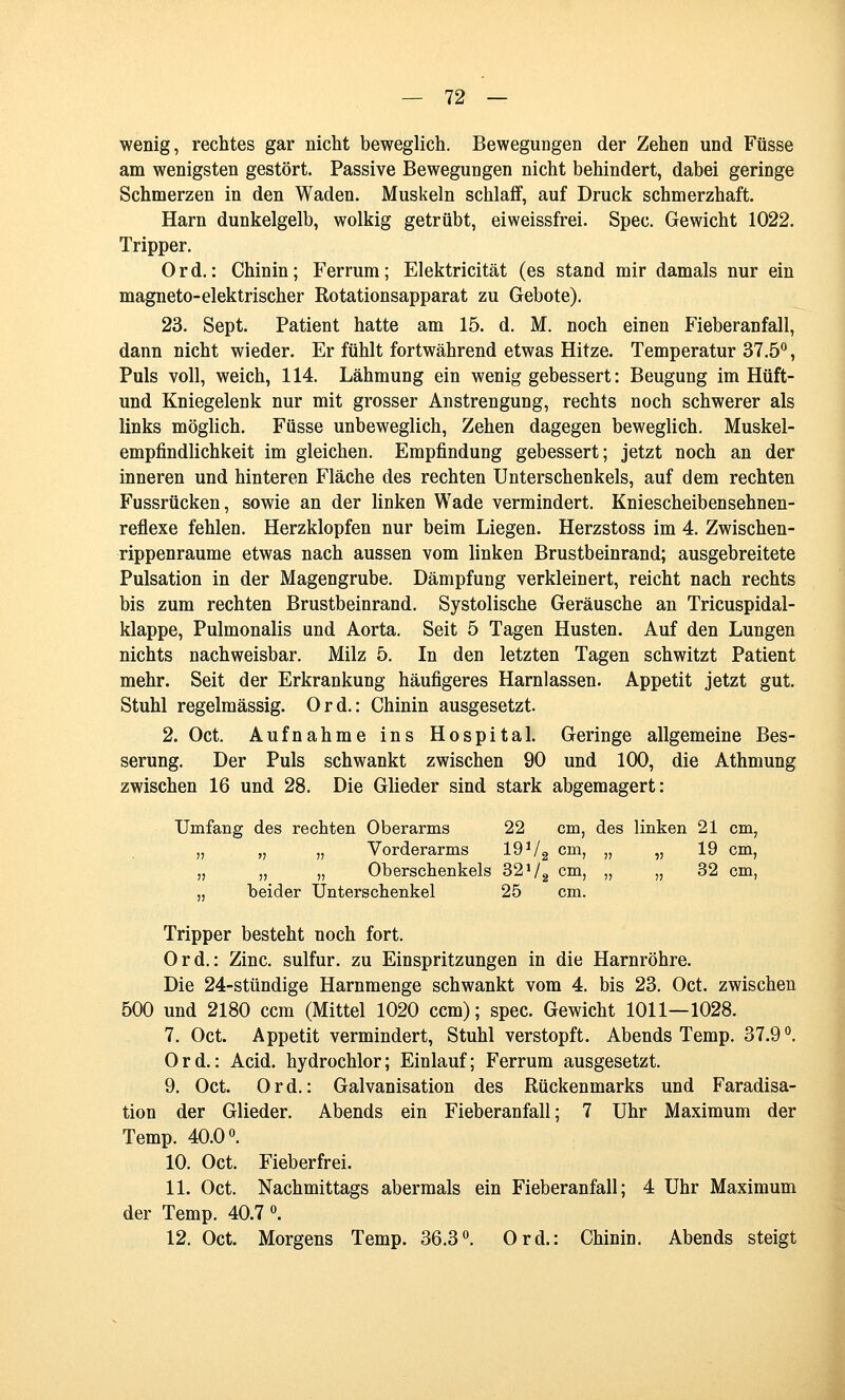 wenig, rechtes gar nicht beweglich. Bewegungen der Zehen und Füsse am wenigsten gestört. Passive Bewegungen nicht behindert, dabei geringe Schmerzen in den Waden. Muskeln schlaff, auf Druck schmerzhaft. Harn dunkelgelb, wolkig getrübt, eiweissfrei. Spec. Gewicht 1022. Tripper. Ord.: Chinin; Ferrum; Elektricität (es stand mir damals nur ein magneto-elektrischer Kotationsapparat zu Gebote). 23. Sept. Patient hatte am 15. d. M. noch einen Fieberanfall, dann nicht wieder. Er fühlt fortwährend etwas Hitze. Temperatur 37.5*^, Puls voll, weich, 114. Lähmung ein wenig gebessert: Beugung im Hüft- und Kniegelenk nur mit grosser Anstrengung, rechts noch schwerer als links möglich. Füsse unbeweglich, Zehen dagegen beweglich. Muskel- empfindlichkeit im gleichen. Empfindung gebessert; jetzt noch an der inneren und hinteren Fläche des rechten Unterschenkels, auf dem rechten Fussrücken, sowie an der linken Wade vermindert, Kniescheibensehnen- reflexe fehlen. Herzklopfen nur beim Liegen. Herzstoss im 4. Zwischen- rippenraume etwas nach aussen vom linken Brustbeinrand; ausgebreitete Pulsation in der Magengrube. Dämpfung verkleinert, reicht nach rechts bis zum rechten Brustbeinrand. Systolische Geräusche an Tricuspidal- klappe, Pulmonalis und Aorta. Seit 5 Tagen Husten. Auf den Lungen nichts nachweisbar. Milz 5. In den letzten Tagen schwitzt Patient mehr. Seit der Erkrankung häufigeres Harnlassen. Appetit jetzt gut. Stuhl regelmässig. Ord.: Chinin ausgesetzt. 2. Oct. Aufnahme ins Hospital. Geringe allgemeine Bes- serung. Der Puls schwankt zwischen 90 und 100, die Athmung zwischen 16 und 28. Die Glieder sind stark abgemagert: Umfang des rechten Oberarms 22 cm, des linken 21 cm, „ „ „ Vorderarms 19 Vg cm, „ „ 19 cm, „ „ „ Oberschenkels 32Vg cm, „ „ 32 cm, „ beider Unterschenkel 25 cm. Tripper besteht noch fort. Ord.: Zinc. sulfur. zu Einspritzungen in die Harnröhre. Die 24-stündige Harnmenge schwankt vom 4. bis 23. Oct. zwischen 500 und 2180 ccm (Mittel 1020 ccm); spec. Gewicht 1011—1028. 7. Oct. Appetit vermindert, Stuhl verstopft. Abends Temp. 37.9''. Ord.: Acid. hydrochlor; Einlauf; Ferrum ausgesetzt. 9. Oct. Ord.: Galvanisation des Rückenmarks und Faradisa- tion der Glieder. Abends ein Fieberanfall; 7 Uhr Maximum der Temp. 40.0«. 10. Oct. Fieberfrei. 11. Oct. Nachmittags abermals ein Fieberanfall; 4 Uhr Maximum der Temp. 40.7«. 12. Oct. Morgens Temp. 36.3°. Ord.: Chinin. Abends steigt