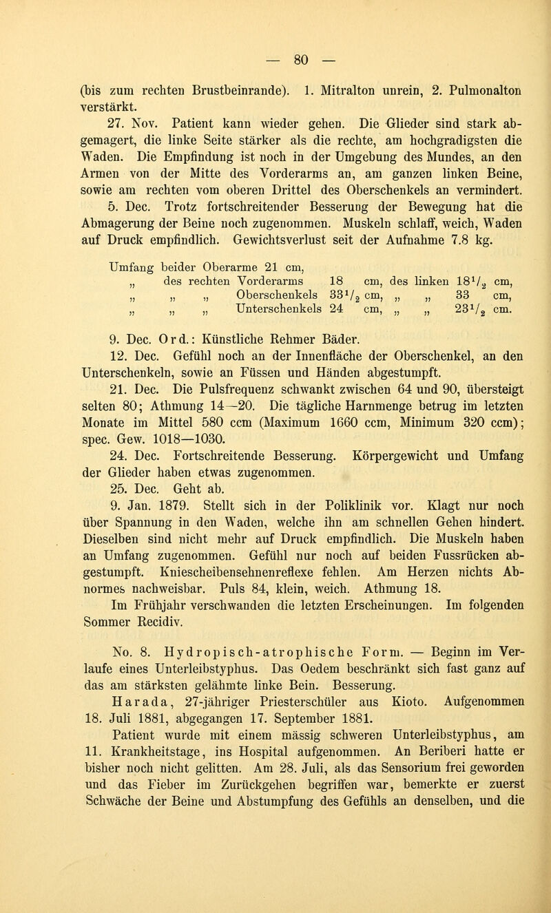 (bis zum rechten Brustbeinrande). 1. Mitralton unrein, 2. Pulmonalton verstärkt. 27. Nov. Patient kann wieder gehen. Die Glieder sind stark ab- gemagert, die linke Seite stärker als die rechte, am hochgradigsten die Waden. Die Empfindung ist noch in der Umgebung des Mundes, an den Armen von der Mitte des Vorderarms an, am ganzen linken Beine, sowie am rechten vom oberen Drittel des Oberschenkels an vermindert. 5. Dec. Trotz fortschreitender Besserung der Bewegung hat die Abmagerung der Beine noch zugenommen. Muskeln schlafif, weich, Waden auf Druck empfindlich. Gewichtsverlust seit der Aufnahme 7.8 kg. Umfang beider Oberarme 21 cm, „ des rechten Vorderarms 18 cm, des linken IS^/.^ cm, „ „ „ Oberschenkels 33^/g cm, „ „ 33 cm, „ „ „ Unterschenkels 24 cm, „ „ 23^/2 cm. 9. Dec. 0 r d.: Künstliche Rehmer Bäder. 12. Dec. Gefühl noch an der Innenfläche der Oberschenkel, an den Unterschenkeln, sowie an Füssen und Händen abgestumpft. 21. Dec. Die Pulsfrequenz schwankt zwischen 64 und 90, übersteigt selten 80; Athmung 14—20. Die tägliche Harnmenge betrug im letzten Monate im Mittel 580 ccm (Maximum 1660 ccm, Minimum 320 ccm); spec. Gew. 1018—1030. 24. Dec. Fortschreitende Besserung. Körpergewicht und Umfang der Glieder haben etwas zugenommen. 25. Dec. Geht ab. 9. Jan. 1879. Stellt sich in der Poliklinik vor. Klagt nur noch über Spannung in den Waden, welche ihn am schnellen Gehen hindert. Dieselben sind nicht mehr auf Druck empfindlich. Die Muskeln haben an Umfang zugenommen. Gefühl nur noch auf beiden Fussrücken ab- gestumpft. Kniescheibensehnenreflexe fehlen. Am Herzen nichts Ab- normes nachweisbar. Puls 84, klein, weich. Athmung 18. Im Frühjahr verschwanden die letzten Erscheinungen. Im folgenden Sommer Recidiv. No, 8. Hydropisch-atrophische Form. — Beginn im Ver- laufe eines Unterleibstyphus. Das Oedem beschränkt sich fast ganz auf das am stärksten gelähmte linke Bein. Besserung. Harada, 27-jähriger Priesterschüler aus Kioto. Aufgenommen 18, Juli 1881, abgegangen 17. September 1881. Patient wurde mit einem massig schweren Unterleibstyphus, am 11. Krankheitstage, ins Hospital aufgenommen. An Beriberi hatte er bisher noch nicht gelitten. Am 28. Juli, als das Sensorium frei geworden und das Fieber im Zurückgehen begriffen war, bemerkte er zuerst Schwäche der Beine und Abstumpfung des Gefühls an denselben, und die