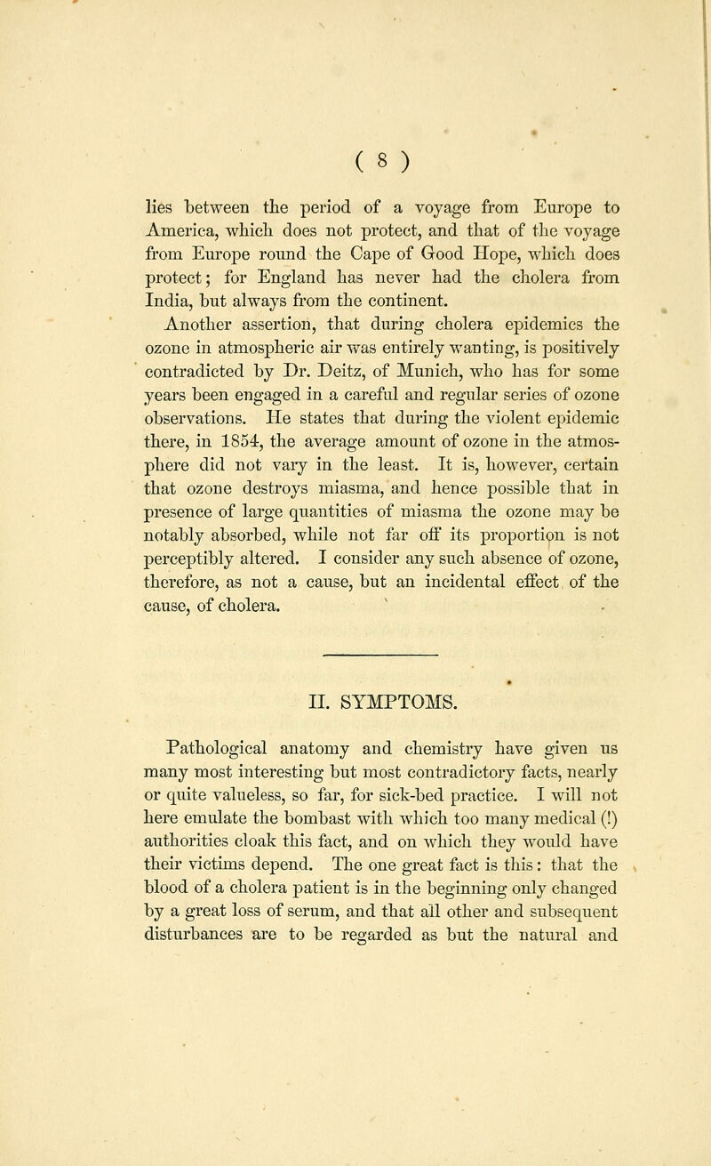 lies between the period of a voyage from Europe to America, which does not protect, and that of the voyage from Em^ope round the Cape of Good Hope, which does protect; for England has never had the cholera from India, but always from the continent. Another assertion, that during cholera epidemics the ozone in atmospheric air was entirely wanting, is positively contradicted by Dr. Deitz, of Munich, who has for some years been engaged in a careful and regular series of ozone observations. He states that during the violent epidemic there, in 1854, the average amount of ozone in the atmos- phere did not vary in the least. It is, however, certain that ozone destroys miasma, and hence possible that in presence of large quantities of miasma the ozone may be notably absorbed, while not far off its proportion is not perceptibly altered. I consider any such absence of ozone, therefore, as not a cause, but an incidental effect of the cause, of cholera. II. SYMPTOMS. Pathological anatomy and chemistry have given us many most interesting but most contradictory facts, nearly or quite valueless, so far, for sick-bed practice. I will not here emulate the bombast with which too many medical (!) authorities cloak this fact, and on which they would have their victims depend. The one great fact is this: that the blood of a cholera patient is in the beginning only changed by a great loss of serum, and that all other and subsequent disturbances are to be regarded as but the natural and