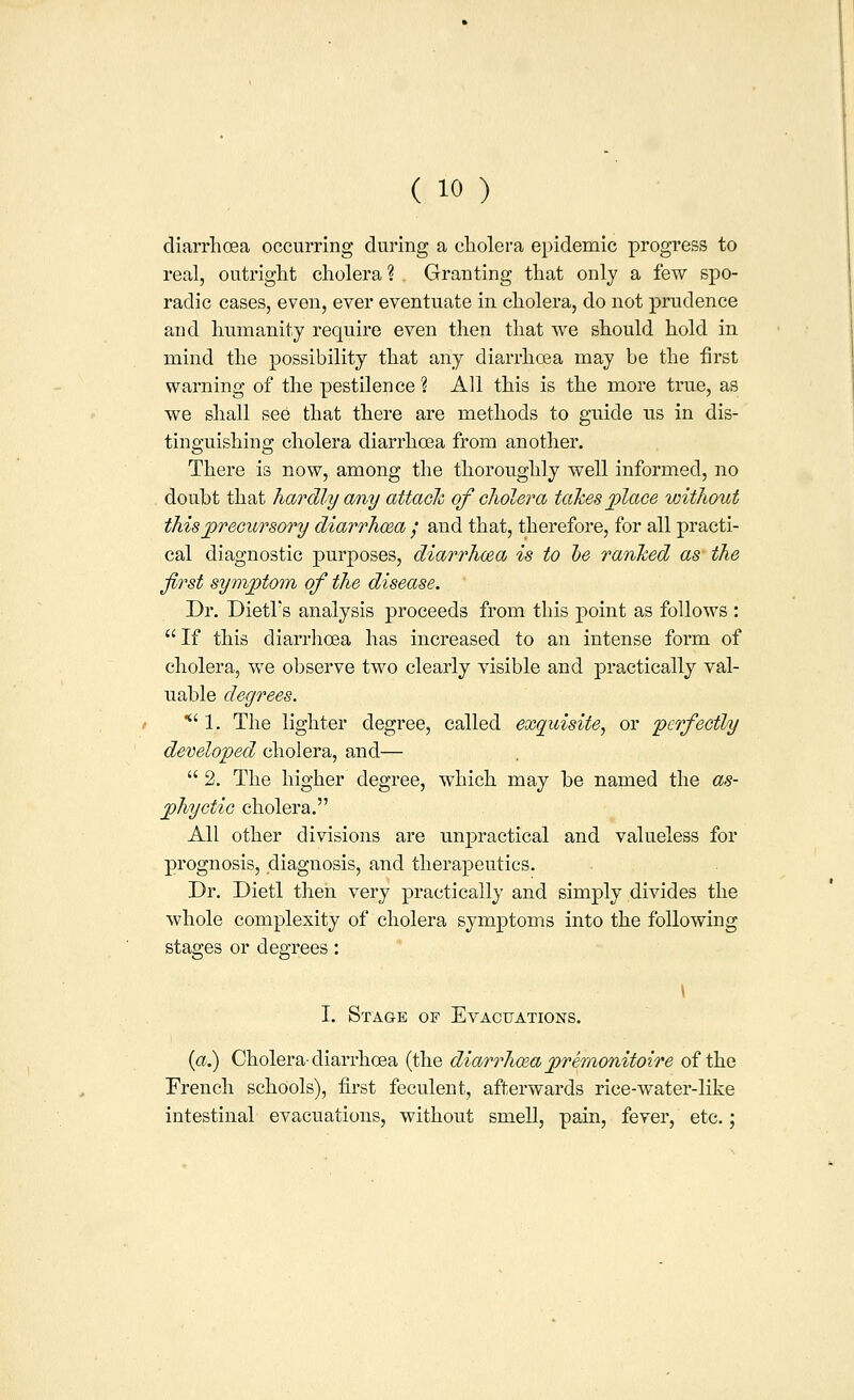 diarrhoea occurring during a cliolera epidemic progress to real, outright cholera ? . Granting that only a few spo- radic cases, even, ever eventuate in cholera, do not prudence and humanity require even then that we should hold in mind the possibility that any diarrhoea may be the first warning of the pestilence ? All this is the more true, as we shall see that there are methods to guide us in dis- tinguishing cholera diarrhoea from another. There is now, among the thoroughly well informed, no doubt that hardly any attack of cholera taJces jolace without this precursory diarrhcBa / and that, therefore, for all practi- cal diagnostic purposes, diarrhcea is to he ranked as the first symptom of the disease. Dr. Dietl's analysis proceeds from this point as follows : If this diarrhoea has increased to an intense form of cholera, we observe two clearly visible and practically val- uable degrees. ' 1. The lighter degree, called exquisite, or perfectly developed cholera, and—  2. The higher degree, which may be named the as- phyctic cholera. All other divisions are unpractical and valueless for prognosis, diagnosis, and therapeutics. Dr. Dietl then very practically and simply divides the whole complexity of cholera symptoms into the following stages or degrees: \ I. Stage of Evactjations. {a.) Cholera-diarrhoea (the dio/rrho&a premonitoire of the French schools), first feculent, afterwards rice-water-like intestinal evacuations, without smell, pain, fever, etc.;