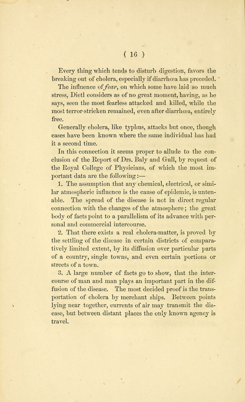 Every thing whicli tends to disturb digestion, favors the breaking out of cholera, especially if diarrha3a has preceded. ' The influence oifear^ on which some have laid so much stress, Dietl considers as of no great moment, having, as he says, seen the most fearless attacked and killed, while the most terror-stricken remained, even after diarrhoea, entirely free. Generally cholera, like typhus, attacks but once, though cases have been known where the same individual has had it a second time. In this connection it seems proper to allude to the con- clusion of the Keport of Drs. Baly and Gull, by request of the Royal College of Physicians, of which the most im- portant data are the following:— 1. The assumption that any chemical, electrical, or simi- lar atmospheric influence is the cause of epidemic, is unten- able. The spread of the disease is not in direct regular connection with the changes of the atmosphere; the great body of facts point to a parallelism of its advance with per- sonal and commercial intercourse. 2. That there exists a real cholera-matter, is proved by the settling of the disease in certain districts of compara- tively limited extent, by its diffusion over particular parts of a country, single towns, and even certain j)ortion3 or streets of a town. 3. A large number of facts go to show, that the inter- course of nian and man plays an important part in the dif- fusion of the disease. The most decided proof is the trans- portation of cholera by merchant ships. Between points lying near together, currents of air may transmit the dis- ease, but between distant places the only known agency is travel.