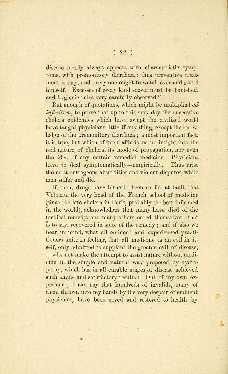 disease nearly always appears witli cliaracteristic symp- toms, with premonitory diarrhoea: thus preventive treat- ment is easy, and every one ought to watch over and guard himself. Excesses of every kind soever must be banished, and hygienic rules very carefully observed. But enough of quotations, which might be multiplied ad infinitum^ to prove that up to this very day the successive cholera epidemics which have swept the civilized world have taught physicians little if any thing, except the know- ledge of the premonitory diarrhoea ; a most important fact, it is true, but which of itself affords us no insight into the real nature of cholera, its mode of propagation, nor even the idea of any certain remedial medicine. Physicians have to deal symptom atically—empii'ically. Thus arise the most outrageous absurdities and violent disputes, while men suffer and die. If, then, drugs have hitherto been so far at fault, that Yelpeau, the very head of the French school of medicine (since the late cholera in Paris, probably the best informed in the world), acknowledges that many have died of the medical remedy, and many others cured themselves—that IS to say, recovered iu spite of the remedy ; and if also we bear in mind,'what all eminent and experienced practi- tioners unite in feeling, that all medicine is an evil in it- self, only admitted to supplant the greater evil of disease, —why not make the attempt to assist nature withont medi- cine, in the simple and natural way proposed by hydro- pathy, which has in all curable stages of disease achieved such ample and satisfactory results % Out of my own ex- perience, I can say that hundreds of invalids, many of them thrown into my hands by the very despair of eminent physicians, have been saved and restored to health by