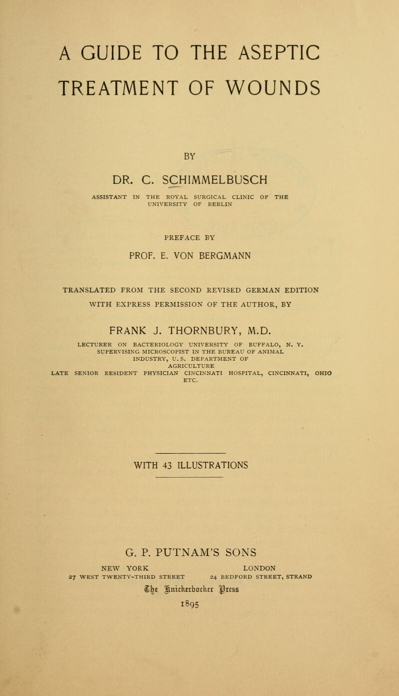 A GUIDE TO THE ASEPTIC TREATMENT OF WOUNDS BY DR. C. SCHIMMELBUSCH ASSISTANT IN THE ROYAL SURGICAL CLINIC OF THE UNIVERSITY OF BERLIN PREFACE BY PROF. E. VON BERGMANN TRANSLATED FROM THE SECOND REVISED GERMAN EDITION WITH EXPRESS PERMISSION OF THE AUTHOR, BY FRANK J. THORNBURY, M.D. LECTURER ON BACTERIOLOGY UNIVERSITY OF BUFFALO, N. Y. SUPERVISING MICROSCOPIST IN THE BUREAU OF ANIMAL INDUSTRY, U.S. DEPARTMENT OF AGRICULTURE LATE SENIOR RESIDENT PHYSICIAN CINCINNATI HOSPITAL, CINCINNATI, OHIO ETC. WITH 43 ILLUSTRATIONS G. P. PUTNAM'S SONS NEW YORK LONDON 27 WEST TWENTY-THIRD STREET 24 BEDFORD STREET, STRAND 1895