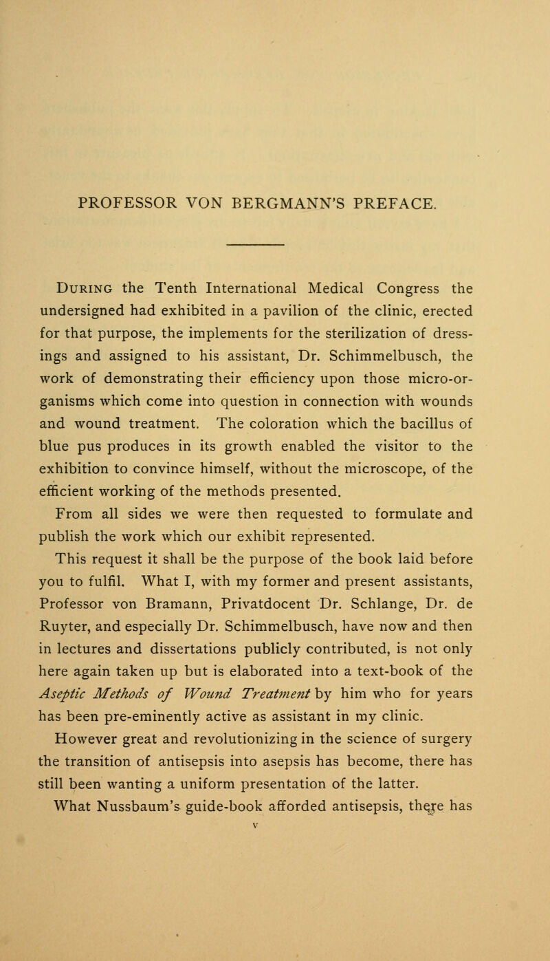 PROFESSOR VON BERGMANN'S PREFACE. During the Tenth International Medical Congress the undersigned had exhibited in a pavilion of the clinic, erected for that purpose, the implements for the sterilization of dress- ings and assigned to his assistant. Dr. Schimmelbusch, the work of demonstrating their efficiency upon those micro-or- ganisms which come into question in connection with wounds and wound treatment. The coloration which the bacillus of blue pus produces in its growth enabled the visitor to the exhibition to convince himself, without the microscope, of the efficient working of the methods presented. From all sides we were then requested to formulate and publish the work which our exhibit represented. This request it shall be the purpose of the book laid before you to fulfil. What I, with my former and present assistants, Professor von Bramann, Privatdocent Dr. Schlange, Dr. de Ruyter, and especially Dr. Schimmelbusch, have now and then in lectures and dissertations publicly contributed, is not only here again taken up but is elaborated into a text-book of the Aseptic Methods of Wound Treatment by him who for years has been pre-eminently active as assistant in my clinic. However great and revolutionizing in the science of surgery the transition of antisepsis into asepsis has become, there has still been wanting a uniform presentation of the latter. What Nussbaum's guide-book afforded antisepsis, th^e has