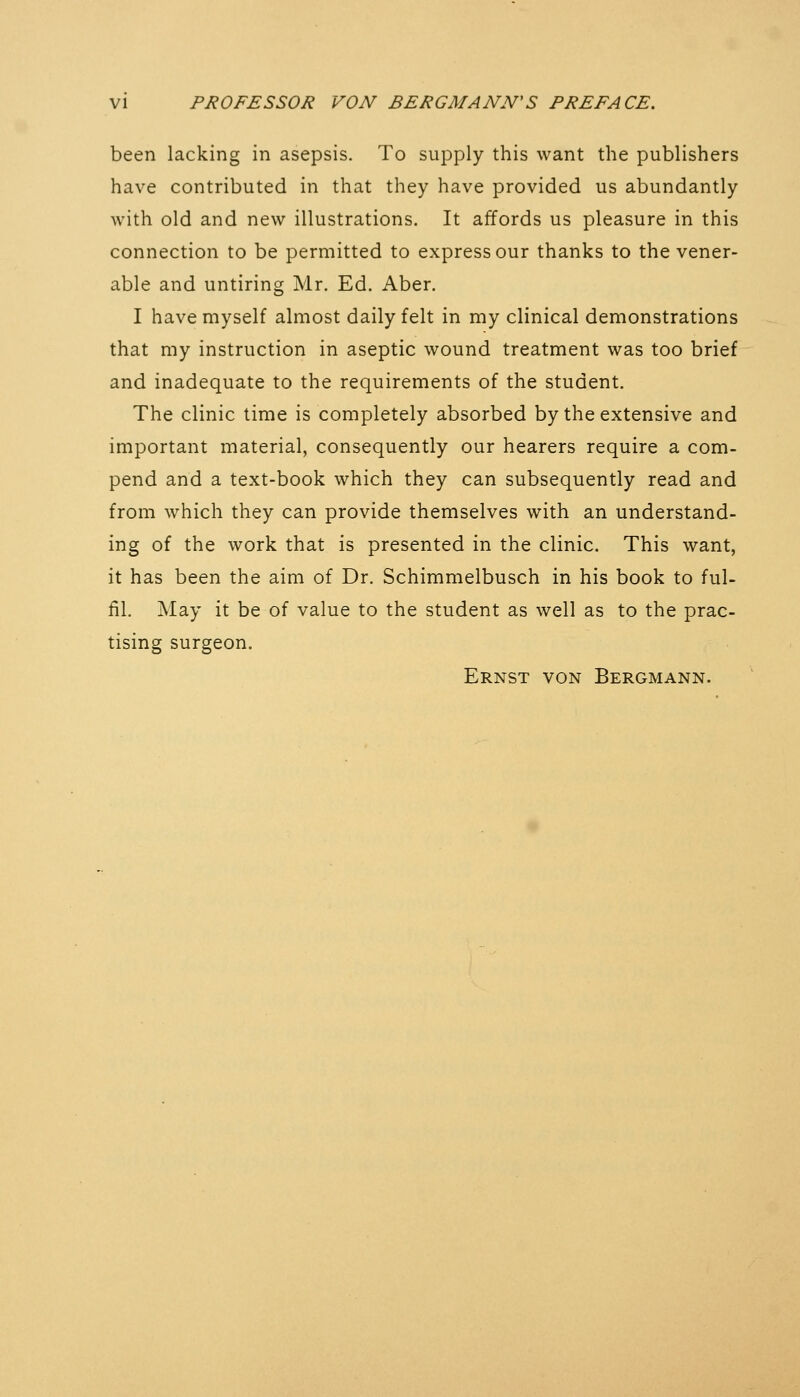 been lacking in asepsis. To supply this want the publishers have contributed in that they have provided us abundantly with old and new illustrations. It affords us pleasure in this connection to be permitted to express our thanks to the vener- able and untiring Mr. Ed. Aber. I have myself almost daily felt in my clinical demonstrations that my instruction in aseptic wound treatment was too brief and inadequate to the requirements of the student. The clinic time is completely absorbed by the extensive and important material, consequently our hearers require a com- pend and a text-book which they can subsequently read and from which they can provide themselves with an understand- ing of the work that is presented in the clinic. This want, it has been the aim of Dr. Schimmelbusch in his book to ful- fil. May it be of value to the student as well as to the prac- tising surgeon. Ernst von Bergmann.