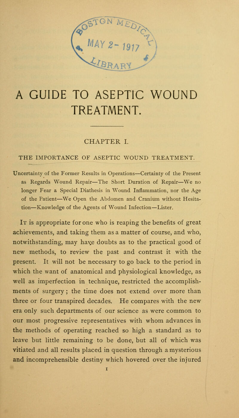 TREATMENT. CHAPTER I. THE IMPORTANCE OF ASEPTIC WOUND TREATMENT. Uncertainty of the Former Results in Operations—Certainty of the Present as Regards Wound Repair—The Short Duration of Repair—We no longer Fear a Special Diathesis in Wound Inflammation, nor the Age of the Patient—We Open the Abdomen and Cranium without Hesita- tion—Knowledge of the Agents of Wound Infection—Lister. It is appropriate for one who is reaping the benefits of great achievements, and taking them as a matter of course, and who, notwithstanding, may ha-s^e doubts as to the practical good of new methods, to review the past and contrast it with the present. It will not be necessary to go back to the period in which the want of anatomical and physiological knowledge, as well as imperfection in technique, restricted the accomplish- ments of surgery; the time does not extend over more than three or four transpired decades. He compares with the new era only such departments of our science as were common to our most progressive representatives with whom advances in the methods of operating reached so high a standard as to leave but little remaining to be done, but all of which was vitiated and all results placed in question through a mysterious and incomprehensible destiny which hovered over the injured