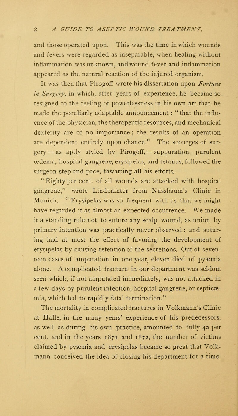 and those operated upon. This was the time in which wounds and fevers were regarded as inseparable, when healing without inflammation was unknown, and wound fever and inflammation appeared as the natural reaction of the injured organism. It was then that Pirogoff wrote his dissertation upon Fortune in Su7'gery, in which, after years of experience, he became so resigned to the feeling of powerlessness in his own art that he made the peculiarly adaptable announcement:  that the influ- ence of the physician, the therapeutic resources, and mechanical dexterity are of no importance ; the results of an operation are dependent entirely upon chance. The scourges of sur- gery— as aptly styled by Pirogoff,— suppuration, purulent oedema, hospital gangrene, erysipelas, and tetanus, followed the surgeon step and pace, thwarting all his efforts.  Eighty per cent, of all wounds are attacked with hospital gangrene, wrote Lindpainter from Nussbaum's Clinic in Munich.  Erysipelas was so frequent with us that we might have regarded it as almost an expected occurrence. We made it a standing rule not to suture any scalp wound, as union by primary intention was practically never observed : and sutur- ing had at most the effect of favoring the development of erysipelas by causing retention of the secretions. Out of seven- teen cases of amputation in one year, eleven died of pyaemia alone. A complicated fracture in our department was seldom seen which, if not amputated immediately, was not attacked in a few days by purulent infection, hospital gangrene, or septicae- mia, which led to rapidly fatal termination. The mortality in complicated fractures in Volkmann's Clinic at Halle, in the many years' experience of his predecessors, as well as during his own practice, amounted to fully 40 per cent, and in the years 1871 and 1872, the number of victims claimed by pyaemia and erysipelas became so great that Volk- mann conceived the idea of closing his department for a time.