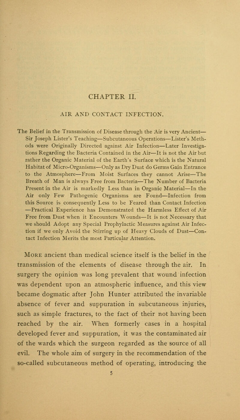 CHAPTER IL AIR AND CONTACT INFECTION. The Belief in the Transmission of Disease through the Air is very Ancient-— Sir Joseph Lister's Teaching—Subcutaneous Operations—Lister's Meth- ods were Originally Directed against Air Infection—Later Investiga- tions Regarding the Bacteria Contained in the Air—It is not the Air but rather the Organic Material of the Earth's Surface which is the Natural Habitat of Micro-Organisms—Only as Dry Dust do Germs Gain Entrance to the Atmosphere—From Moist Surfaces they cannot Arise—The Breath of Man is always Free from Bacteria—The Number of Bacteria Present in the Air is markedly Less than in Organic Material—In the Air only Few Pathogenic Organisms are Found—Infection from this Source is consequently Less to be Feared than Contact Infection —Practical Experience has Demonstrated the Harmless Effect of Air Free from Dust when it Encounters Wounds—It is not Necessary that we should Adopt any Special Prophylactic Measures against Air Infec- tion if we only Avoid the Stirring up of Heavy Clouds of Dust—Con- tact Infection Merits the most Particular Attention. More ancient than medical science itself is the belief in the transmission of the elements of disease through the air. In surgery the opinion was long prevalent that wound infection was dependent upon an atmospheric influence, and this view became dogmatic after John Hunter attributed the invariable absence of fever and suppuration in subcutaneous injuries, such as simple fractures, to the fact of their not having been reached by the air. When formerly cases in a hospital developed fever and suppuration, it was the contaminated air of the w^ards which the surgeon regarded as the source of all evil. The whole aim of surgery in the recommendation of the so-called subcutaneous method of operating, introducing the
