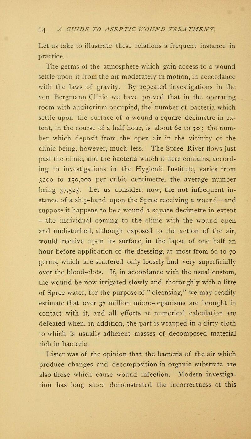 Let us take to illustrate these relations a frequent instance in practice. The germs of the atmosphere.which gain access to a wound settle upon it from the air moderately in motion, in accordance with the laws of gravity. By repeated investigations in the von Bergmann Clinic we have proved that in the operating room with auditorium occupied, the number of bacteria which settle upon the surface of a wound a square decimetre in ex- tent, in the course of a half hour, is about 60 to 70 ; the num- ber which deposit from the open air in the vicinity of the clinic being, however, much less. The Spree River flows just past the clinic, and the bacteria which it here contains, accord- ing to investigations in the Hygienic Institute, varies from 3200 to 150,000 per cubic centimetre, the average number being 37,525. Let us consider, now, the not infrequent in- stance of a ship-hand upon the Spree receiving a wound—and suppose it happens to be a wound a square decimetre in extent —the individual coming to the clinic with the wound open and undisturbed, although exposed to the action of the air, would receive upon its surface, in the lapse of one half an hour before application of the dressing, at most from 60 to 70 germs, which are scattered only loosely and very superficially over the blood-clots. If, in accordance with the usual custom, the wound be now irrigated slowly and thoroughly with a litre of Spree water, for the purpose of cleansing, we may readily estimate that over 37 million micro-organisms are brought in contact with it, and all efforts at numerical calculation are defeated when, in addition, the part is wrapped in a dirty cloth to which is usually adherent masses of decomposed material rich in bacteria. Lister was of the opinion that the bacteria of the air which produce changes and decomposition in organic substrata are also those which cause wound infection. Modern investiga- tion has long since demonstrated the incorrectness of this