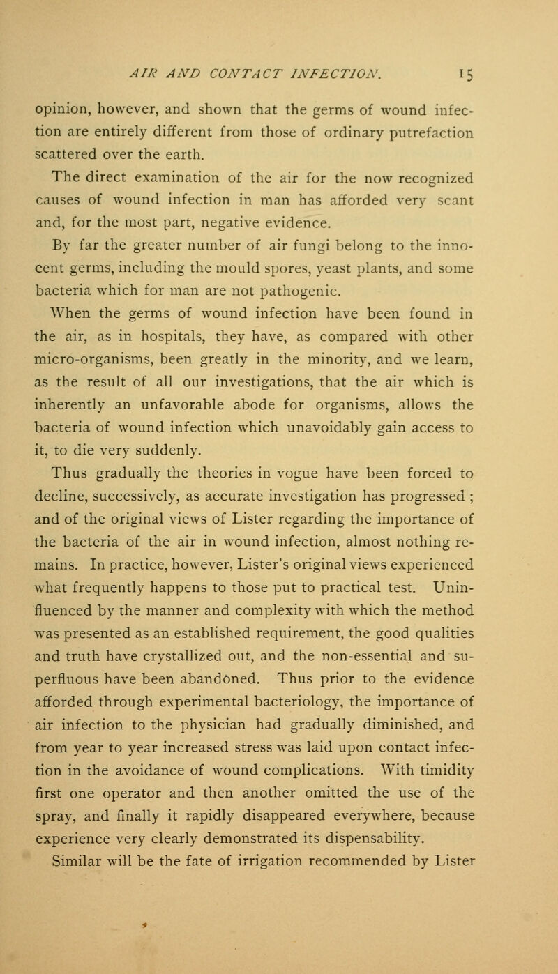 opinion, however, and shown that the germs of wound infec- tion are entirely different from those of ordinary putrefaction scattered over the earth. The direct examination of the air for the now recognized causes of wound infection in man has afforded very scant and, for the most part, negative evidence. By far the greater number of air fungi belong to the inno- cent germs, including the mould spores, yeast plants, and some bacteria which for man are not pathogenic. When the germs of wound infection have been found in the air, as in hospitals, they have, as compared with other micro-organisms, been greatly in the minority, and we learn, as the result of all our investigations, that the air which is inherently an unfavorable abode for organisms, allows the bacteria of wound infection which unavoidably gain access to it, to die very suddenly. Thus gradually the theories in vogue have been forced to decline, successively, as accurate investigation has progressed ; and of the original views of Lister regarding the importance of the bacteria of the air in wound infection, almost nothing re- mains. In practice, however, Lister's original views experienced what frequently happens to those put to practical test. Unin- fluenced by the manner and complexity with which the method was presented as an established requirement, the good qualities and truth have crystallized out, and the non-essential and su- perfluous have been abandoned. Thus prior to the evidence afforded through experimental bacteriology, the importance of air infection to the physician had gradually diminished, and from year to year increased stress was laid upon contact infec- tion in the avoidance of wound complications. With timidity first one operator and then another omitted the use of the spray, and finally it rapidly disappeared everywhere, because experience very clearly demonstrated its dispensability. Similar will be the fate of irrigation recom.mended by Lister